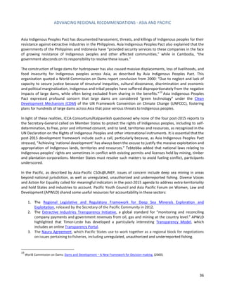 ADVANCING REGIONAL RECOMMENDATIONS - ASIA AND PACIFIC 
36 
Asia Indigenous Peoples Pact has documented harassment, threats, and killings of Indigenous peoples for their resistance against extractive industries in the Philippines. Asia Indigenous Peoples Pact also explained that the governments of the Philippines and Indonesia have “provided security services to these companies in the face of growing resistance of Indigenous peoples and other affected communities,” while in Cambodia, “the government absconds on its responsibility to resolve these issues.” 
The construction of large dams for hydropower has also caused massive displacements, loss of livelihoods, and food insecurity for Indigenous peoples across Asia, as described by Asia Indigenous Peoples Pact. This organization quoted a World Commission on Dams report conclusion from 2000: “Due to neglect and lack of capacity to secure justice because of structural inequities, cultural dissonance, discrimination and economic and political marginalization, Indigenous and tribal peoples have suffered disproportionately from the negative impacts of large dams, while often being excluded from sharing in the benefits.”19 Asia Indigenous Peoples Pact expressed profound concern that large dams are considered “green technology” under the Clean Development Mechanism (CDM) of the UN Framework Convention on Climate Change (UNFCCC), fostering plans for hundreds of large dams across Asia that pose serious threats to Indigenous peoples. 
In light of these realities, ICCA Consortium/Kalpavriksh questioned why none of the four post-2015 reports to the Secretary-General called on Member States to protect the rights of Indigenous peoples, including to self- determination, to free, prior and informed consent, and to land, territories and resources, as recognized in the UN Declaration on the Rights of Indigenous Peoples and other international instruments. It is essential that the post-2015 development framework include such a call, particularly because, as Asia Indigenous Peoples Pact stressed, “Achieving ‘national development’ has always been the excuse to justify the massive exploitation and appropriation of Indigenous lands, territories and resources.” Tebtebba added that national laws relating to Indigenous peoples’ rights are sometimes in conflict with existing permits and licenses held by mining, timber and plantation corporations. Member States must resolve such matters to avoid fueling conflict, participants underscored. 
In the Pacific, as described by Asia-Pacific CSOs@UNEP, issues of concern include deep sea mining in areas beyond national jurisdiction, as well as unregulated, unauthorized and underreported fishing. Diverse Voices and Action for Equality called for meaningful indicators in the post-2015 agenda to address extra-territoriality and hold States and industries to account. Pacific Youth Council and Asia Pacific Forum on Women, Law and Development (APWLD) shared some useful resources for accountability in these sectors: 
1. The Regional Legislative and Regulatory Framework for Deep Sea Minerals Exploration and Exploitation, released by the Secretary of the Pacific Community in 2012. 
2. The Extractive Industries Transparency Initiative, a global standard for “monitoring and reconciling company payments and government revenues from oil, gas and mining at the country level.” APWLD highlighted that Timor-Leste has developed a particularly interesting Transparency Model, which includes an online Transparency Portal. 
3. The Nauru Agreement, which Pacific States use to work together as a regional block for negotiations on issues pertaining to fisheries, including unregulated, unauthorized and underreported fishing. 
19 World Commission on Dams: Dams and Development – A New Framework for Decision-making. (2000).  