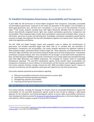 ADVANCING REGIONAL RECOMMENDATIONS - ASIA AND PACIFIC 
39 
IV. Establish Participatory Governance, Accountability and Transparency 
In April 2000, the UN Commission on Human Rights recognized “that transparent, responsible, accountable and participatory government, responsive to the needs and aspirations of the people, is the foundation on which good governance rests, and that such a foundation is a sine qua non for the promotion of human rights.”22 Civil society networks including Asian Dalit Rights Movement identified that the observance of several internationally recognized human rights laws compels participatory governance, transparency and accountability. These recognized rights include: direct participation in government and public affairs, access to information, and access to justice and administration. Accordingly, consultation respondents argued that the processes to design and implement the post-2015 development agenda must observe these “access rights” in order to be legitimate and effective. 
The HLP, SDSN and Global Compact reports each proposed a goal to address the transformation of governance, and included associated targets that either refer to, or correlate with, the promotion of participation, transparency and accountability. Civil society networks welcomed the significant majority of these proposed targets, particularly Global Compact target 10a: “Raise awareness and implementation of all UN human rights conventions and instruments among all people and at all levels of governance.” Consultation contributors conveyed, however, that “such articulations are not enough,” as Asia South Pacific Association for Basic and Adult Education (ASPBAE) underscored. Commitments must include stable and sustainable financing, Asian Dalit Right Movement and ASPBAE emphasized. The Campaign for People’s Goals for Sustainable Development stipulated, “The post-2015 development agenda should provide robust accountability and transparency frameworks to ensure delivery of commitments and that services reach targeted populations.” Civil society networks therefore strongly criticized the HLP, SDSN and Global Compact reports’ reliance on voluntary commitments and self-regulation, particularly with regard to the role of the private sector. 
Civil society networks presented recommendations regarding: 
A. Effective accountability mechanisms and conventions on access rights 
B. Expanding and empowering public participation 
C. Strengthening corporate accountability 
D. Improving monitoring and measurement 
A. Effective Accountability Mechanisms and Conventions on Access Rights 
Civil society networks, including the Campaign for People’s Goals for Sustainable Development, argued that accountability for the post-2015 development agenda would be best served by adopting a rights-based approach for the framework, and linking development policies to human rights accountability mechanisms. Asian Development Alliance praised the Universal Periodic Review (UPR) process in the Human Rights Council, and called for a UPR for progress on goals in the post-2015 framework. 
22 UN Commission on Human Rights, Commission on Human Rights resolution 2000/64: The role of good governance in the promotion of human rights, 27 April 2000, E/CN.4/RES/2000/64.  