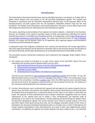 4 
Introduction 
The United Nations Non-Governmental Liaison Service (UN-NGLS) launched a consultation on 31 May 2013 to gather critical analysis from civil society on the UN post-2015 development agenda. This initiative was conducted in partnership with the Post-2015 Development Planning Team of the Executive Office of the Secretary-General, and with support from the UN Foundation, Rockefeller Brothers Fund and the Ford Foundation. The findings of the consultation, which will be delivered in two parts, serve as official input to the UN intergovernmental process for defining the post-2015 development agenda. 
This report, presenting recommendations from regional civil society networks, is delivered to the Secretary- General, the President of the General Assembly, Heads of State and Government attending the General Assembly Special Event on the Millennium Development Goals on 25 September, and the Open Working Group on Sustainable Development Goals (OWG on SDGs). This report also formed the basis of a day of dialogue between civil society and UN Member States on 22 September 2013 regarding regional recommendations toward the post-2015 development agenda. 
A subsequent report that integrates contributions from national and international civil society organizations with these regional perspectives will be delivered in December 2013 to the Secretary-General, the President of the General Assembly, and the Open Working Group on Sustainable Development Goals (OWG on SDGs). 
The consultation process involved two components, each conducted in four languages: Arabic, English, French, and Spanish. 
1) Civil society was invited to contribute to an open online review of four post-2015 reports that were submitted to the Secretary-General between March and June 2013: 
a) High-level Panel of Eminent Persons on the Post-2015 Development Agenda 
b) UN Sustainable Development Solutions Network (SDSN) 
c) UN Global Compact (UNGC) 
d) UN Development Group (UNDG): The Global Conversation Begins 
This exercise was conducted at www.worldwewant2015.org/NGLSconsultation from 31 May - 12 July. UN- NGLS provided numerous resources in the four languages listed above to inform civil society about issues relevant to the consultation, including a guidance note. More than 800 responses were received through the web site and email. All responses submitted online are still accessible from the site. The synthesis of this component will be published in the subsequent report. 
2) Fourteen teleconferences were conducted with regional and sub-regional civil society networks that are based in Asia, the Pacific, Latin America, the Caribbean, Africa, Europe, North America, and the Arab States. All networks that participated focus a substantial portion of their work on the region in which they are based. The objective of these teleconferences was to deepen substantive engagement with civil society organizations at the regional level and to enable a more comprehensive and balanced range of perspectives to be heard at the United Nations, thereby widening and decentralizing the debates about the post-2015 development agenda. Civil society networks were invited to provide analysis of the four post-2015 reports listed above during these calls, but the dialogues extended outside of that frame as participants also discussed sustainable development policy in a broader sense. A total of 100 regional civil society networks participated in these teleconferences, and many of them sent supplementary written contributions. An additional 20 regional civil society networks that were unable to join a call submitted  