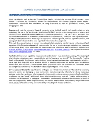 ADVANCING REGIONAL RECOMMENDATIONS - ASIA AND PACIFIC 
42 
D. Improving Monitoring and Measurement 
Many participants, such as Peoples’ Sustainability Treaties, stressed that the post-2015 framework must include a blueprint for monitoring delivery on commitments and national progress toward targets. Contributors emphasized the importance of using qualitative as well as quantitative analysis, and disaggregated data. 
Development must be measured beyond economic terms, insisted several civil society networks, who questioned the use of the World Bank’s benchmark of US$1.25 per day for the measurement of poverty, and the use of Gross National Product (GNP) as the dominant progress metric. “The UNDG report recognizes that countries like India failed to make rapid growth more inclusive and equal,” said Asian Dalit Rights Movement. Further, GEEJ Pacific described that as Fiji has experienced economic growth, workers’ rights have eroded, and ecologically destructive industries have expanded, in the name of development. 
The multi-dimensional nature of poverty necessitates holistic solutions, monitoring and evaluation, APWLD explained. ICCA Consortium/Kalpavriksh recommended the use of genuine progress indicators and measures of well-being which gather qualitative and quantitative data, building on existing proposals including the National Accounts of Well-being, Genuine Progress Indicators, Ecological Footprint, the Kingdom of Bhutan’s Gross National Happiness Index, and others. 
Pacific Disabilities Forum urged that measurements and indicators must be inclusive, adding, “The tracking of discrimination indicators are very important in the spirit of leaving no one behind.” The Campaign for People’s Goals for Sustainable Development elaborated that “there is a need to disaggregate goals by gender, ethnicity, caste, age, and geography as an essential means to identify inequalities and ensure equity in resource mobilization and allocation.” Vulnerabilities within populations must be examined and considered when assessing the overall capacity of nations to meet development goals, added RESURJ. 
Diverse Voices and Action for Equality called for targets and related measurement of “the extent to which any economic policies are damaging to local communities including migrants, fisherfolk, forest and Indigenous peoples, pastoralists, and many other marginalized communities, where women are at the forefront of both production and ‘care’ work.” Additionally, Asian Dalit Rights Movement asserted, “Tackling social exclusion is crucial for the achievement of every goal.” This network recommended qualitative measurement of: political and social deprivation; means of participation; rule of law; administrative transparency; marginalization of social groups; cohesion in society, and vulnerability – including lack of social protection. 
 