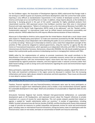 ADVANCING REGIONAL RECOMMENDATIONS - LATIN AMERICA AND CARIBBEAN 
45 
For the Caribbean region, the Association of Development Agencies (ADA) underscored that foreign trade is not serving as a vehicle to grow out of poverty and finance development under the current free trade system. Exporting is very difficult as standardization requirements in the markets of developed countries in North America and Europe act as non-tariff barriers to trade. In addition, cheap imports abound, as the Caribbean is becoming “a dumping ground in this part of the world,” especially for highly subsidized products from industrialized countries. ADA expressed concern that Caribbean countries have little voice in international financial and trade organizations: “Reform of institutions such as the International Monetary Fund (IMF), the World Bank and the World Trade Organization (WTO) needs to be addressed,” and the “blanket market- fundamentalist approach” to international trade must be shifted toward environmental sustainability and poverty reduction. RIPESS added that this shift requires effective democratization of these institutions. 
Alianza por la Diversidad en América Latina argued that the United Nations should take a much clearer stand with respect to “flawed policy prescriptions” on trade and investment promoted by the IMF, World Bank and WTO, and should play a truly independent role in defending the public vis-à-vis commercial interests, “which it is currently not doing.” Alianza por la Diversidad en América Latina noted that independent oversight of the activities of TNCs cannot be relegated to national governments, citing the need for an agency like the UN Centre on Transnational Corporations, which operated as an independent UN entity until 1992. For Plataforma Interamericana de Derechos Humanos, Democracia y Desarrollo (PIDHDD), the UN should establish groups of lawyers that could provide quality assistance to developing countries in managing their relations with TNCs. 
DAWN called for the implementation of: policies to promote investments that would contribute to the diversification of the productive structure toward more sustainable economic sectors that are employment- and knowledge-intensive, with low environmental impact; value-chains that have local and national bases, complemented by regional production networks; and intra-regional trade in national currencies (rather than dollar-based trading); as well as strong norms and mechanisms regarding the social and environmental impact of investments. 
Many participants, especially those representing small farmers and Indigenous peoples, argued that reform of the trade and investment architecture in the region cannot be discussed in isolation from the increasing militarization and human rights abuses related to extractives and land acquisitions. These issues are discussed in more detail in sections II and III. 
B. Reform of the Tax and Financial/Monetary Architecture 
Taxation, financial regulation and new financial/monetary instruments were seen by many participants as essential tools to support more redistributive policies and to enable a truly transformative economic agenda for sustainable development in the region. Relief and cancellation of unsustainable or illegitimate debt are also essential. 
Articulación Feminista Regional had recently followed inter-governmental deliberations on sustainable development goals at UN Headquarters, and expressed concern about the frequent references to private investment as a source of income for social objectives. This civil society network asserted that instead an agenda is needed for “wealth redistribution within our countries.” A number of organizations, including DAWN, Facultad Latinoamericana de Ciencias Sociales (FLACSO), and Río+Vos/Asociación Nueva Vida proposed a range of concrete tax measures to combat inequalities and generate income for social and environmental goals, including: taxes on international financial transactions; closing tax havens; taxes on capital gains with the financial sector; taxes on real estate; and taxes on concentration of wealth and resource ownership.  