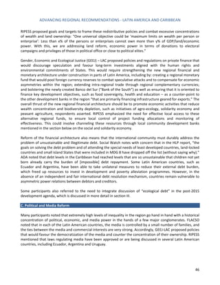 ADVANCING REGIONAL RECOMMENDATIONS - LATIN AMERICA AND CARIBBEAN 
46 
RIPESS proposed goals and targets to frame these redistributive policies and combat excessive concentrations of wealth and land ownership: “One universal objective could be ‘maximum limits on wealth per person or enterprise’: Less than x% of the persons or enterprises cannot own more than y% of GDP/land/economic power. With this, we are addressing land reform, economic power in terms of donations to electoral campaigns and privileges of those in political office or close to political elites.” 
Gender, Economic and Ecological Justice (GEEJ) – LAC proposed policies and regulations on private finance that would discourage speculation and favour long-term investments aligned with the human rights and environmental commitments of States. This would require strengthening the new regional financial and monetary architecture under construction in parts of Latin America, including by: creating a regional monetary fund that would pool foreign currency reserves to combat speculative attacks and to compensate for economic asymmetries within the region; extending intra-regional trade through regional complementary currencies; and bolstering the newly created Banco del Sur (“Bank of the South”) as well as ensuring that it is oriented to finance key development objectives, such as food sovereignty, health and education – as a counter-point to the other development banks in the region “that are primarily financing infrastructure geared for exports.” The overall thrust of the new regional financial architecture should be to promote economic activities that reduce wealth concentration and biodiversity depletion, such as initiatives of agro-ecology, solidarity economy and peasant agriculture, respondents asserted. RIPESS emphasized the need for effective local access to these alternative regional funds, to ensure local control of project funding allocations and monitoring of effectiveness. This could involve channeling these resources through local community development banks mentioned in the section below on the social and solidarity economy. 
Reform of the financial architecture also means that the international community must durably address the problem of unsustainable and illegitimate debt. Social Watch notes with concern that in the HLP report, “the goals on solving the debt problem and of attending the special needs of least developed countries, land-locked countries and small island States that were included in MDG 8 have dropped off the list (without saying why).” ADA noted that debt levels in the Caribbean had reached levels that are so unsustainable that children not yet born already carry the burden of [impossible] debt repayment. Some Latin American countries, such as Ecuador and Argentina, have been able to take unilateral measures to reduce their external debt burden, which freed up resources to invest in development and poverty alleviation programmes. However, in the absence of an independent and fair international debt resolution mechanism, countries remain vulnerable to asymmetric power relations between debtors and creditors. 
Some participants also referred to the need to integrate discussion of “ecological debt” in the post-2015 development agenda, which is discussed in more detail in section III. 
C. Political and Media Reform 
Many participants noted that extremely high levels of inequality in the region go hand in hand with a historical concentration of political, economic, and media power in the hands of a few major conglomerates. FLACSO noted that in each of the Latin American countries, the media is controlled by a small number of families, and the ties between the media and commercial interests are very strong. Accordingly, GEEJ-LAC proposed policies that would favour the democratization of the media and counter the concentration of their ownership. RIPESS mentioned that laws regulating media have been approved or are being discussed in several Latin American countries, including Ecuador, Argentina and Uruguay. 
 