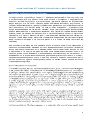ADVANCING REGIONAL RECOMMENDATIONS - LATIN AMERICA AND CARIBBEAN 
50 
C. The Need for Social Inclusion and Non-Discrimination 
Civil society networks emphasized that the post-2015 development agenda needs to focus more on the issue of non-discrimination and social inclusion. Many people continue to be neglected in social development programmes and have diminished or no access to justice – particularly Indigenous and Afro-descendent women, adolescent girls, the elderly, Indigenous peoples, LGBT people, and migrants among others. The Caribbean Civil Society Coalition on Population and Development pointed to the reports’ lack of mention of the specific discrimination faced by LGBT people “and how this affects development”; CatchAFyah Caribbean Feminist Network advocated that the post-2015 framework should “at a minimum call for non-discrimination based on sexual orientation or gender identity expression.” Also, CatchAFyah Caribbean Feminist Network raised the concern that migration and the human rights of migrants – of particular relevance to the Caribbean “as one of the most migratory regions of the world” – have not received adequate attention in the post-2015 discussions thus far. AXIOS made a special case for more active representation and participation of young people, including in the design of the post-2015 agenda, as it is through the young that societies are transformed. 
Some countries in the region are using innovative policies to promote more inclusive development in communities in ways that respect their needs and culture, and also supports their sustainability. A Brazilian law requires public schools to buy at least 30% of meals for students from local small farmers, and pays 30% more to these farmers if the products are organically grown. These policies promote economic activity in the community, provide children with healthy locally-produced food, increase inclusivity, and the community as a whole benefits. Red de Mujeres Afrolatinoamericanas, Afrocaribeñas y de la Diáspora referred to Nicaragua’s Autonomy Law and other legislation adopted to grant more autonomy to Indigenous peoples so that they can take their own decisions regarding common property holdings and the like. Colombia, Honduras and Panamá have adopted similar legislation. 
Women’s Rights and Gender Equality 
Coalición Mundial por Los Bosques, Río+Vos/Asociación Nueva Vida, CLADE, Articulación Feminista Regional, DAWN, CatchAFyah Caribbean Feminist Network, and Red de Mujeres Afrolatinoamericanas, Afrocaribeñas y de la Diáspora noted the many references to the human rights of women and girls in the HLP and SDSN reports, but were critical of the treatment of gender issues in some of the proposed goals. For example, the HLP report statement that “Women with equal rights are an irreplaceable asset for every society and economy” (page 34) and the SDSN report association of sexual and reproductive health and rights with “rapid voluntary reduction of fertility” (target 2c) equate to the instrumentalization of women for development gains, as CatchAFyah Caribbean Feminist Network highlighted. Civil society networks perceived these “utilitarian approaches” as regression on women’s human rights, which have already been comprehensively defined in several UN agreements. 
Social Watch elaborated on the criticism of the SDSN report’s proposed target 2c regarding “rapid voluntary reduction of fertility,” explaining that it “blames the poor (where high fertility is more frequent) for the problems that are in fact caused by unsustainable consumption and production patterns in the North and not by the poor,” and this “turns the clock backward to pre-Cairo times” (the 1994 UN Conference on Population and Development). Articulación Feminista Regional asserted that this type of policy approach would have a significant negative impact on the reproductive rights of women. 
Participants specified that if development goals are to be adopted, the achievement of gender equality should  