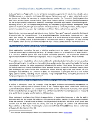 ADVANCING REGIONAL RECOMMENDATIONS - LATIN AMERICA AND CARIBBEAN 
55 
Instead, a “commons” approach is needed for natural resource management, civil society networks advocated. RIPESS proposed as an objective for the post-2015 agenda that commons, such as water, public land, energy, air, forests, and biodiversity “can never be considered as merchandise.” The “commons” should be given clear legal status, argued Consejo Internacional de Educación de Personas Adultas, citing that the global movement for the recognition of access to clean water as a human right should be replicated for other common goods. According to RIPESS, the social and solidarity economy “is a concrete way to guarantee the management of the commons in community, through local economic initiatives owned by community members, without a profit- centered approach. In many cases it proves to be more efficient than a profit-oriented approach.” 
Related to the commons approach, participants noted that the “Buen Vivir” approach adopted in Bolivia and Ecuador includes the “Rights of Nature.” FLACSO and ALER explained that the vision that nature has its own rights goes beyond the traditional consideration of nature as a set of resources at the disposal of human beings. In this context, nature is respected and its value to sustain all life is recognized. This view sets the foundation for a new attitude toward nature and much more conscious and sustainable use of its resources. 
C. Promote Land Reform and Small-Scale Agriculture 
Many organizations emphasized the need to prioritize agrarian reform and support to small-scale agriculture (especially peasant agriculture and agro-ecology). According to Alianza por la Biodiversidad en América Latina, it is critical to establish policies that truly support sustainable agriculture, and in particular small-scale agriculture of small farmers and Indigenous peoples, because they produce the food for 70% of humanity. 
Proposed measures included land reform that would involve land redistribution to landless farmers, as well as strengthening the rights of small farmers to work the land, and protecting them against land grabs. Civil society networks also proposed the public procurement policies noted in section II that favour the purchase of food for public schools from small-scale and family farms. Some participants, such as CPDC proposed the concept of food sovereignty to guide national and international policies affecting agriculture. The concept of food sovereignty was defined by Via Campesina in 1996, and incorporates six principles: food as a basic human right; agrarian reform; protecting natural resources; reorganizing food trade; ending the globalization of hunger; social peace; and democratic control.29 
D. Address Climate Change and the Historical Responsibilities of Industrialized Countries 
A number of participants raised the challenges facing the region related to climate change. For example, as CPDC explained, the high ratio of coastline to land in the Caribbean region makes these islands particularly vulnerable to natural disasters and unpredictable and violent climate patterns with hurricanes; many people feel the impact of climate change in their daily lives, with farmers and fishermen noting a decline in yields and crop quality due to changing weather patterns, ADA described. 
Many participants emphasized the historical responsibilities of industrialized countries to take the lead in emissions reduction and provide the necessary resources and technology transfers for developing countries to make the transition to a low-carbon economy. Río+Vos/Asociación Nueva Vida and Social Watch noted with concern that the HLP report does not clearly spell out the principle of Common but Differentiated Responsibilities or the Polluter Pays Principle, which were reaffirmed at the 2012 United Nations Conference on Sustainable Development (Rio+20). 
29 The six principles of food sovereignty as defined by Vía Campesina are described in detail in this document.  