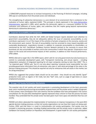 ADVANCING REGIONAL RECOMMENDATIONS - LATIN AMERICA AND CARIBBEAN 
58 
I, CONGCOOP proposed measures to increase transparency in the financing of electoral campaigns, including 20% caps on contributions from the private sector and individuals. 
The strengthening of substantive democracies is a core element of an environment that is conducive to the realization of human rights, explained CLADE: “This principle is clearly expressed in the Carta Democrática Interamericana, approved in 2001, which specifies the democratic regime as a necessary condition for the realization and fulfillment of human rights, and underlines that this implies going beyond representative democracy to substantive democracy.” 
B. Corporate Accountability and Transparency 
Contributors observed that while the HLP, SDSN and Global Compact reports devoted much attention to government accountability, they do not adequately address the issue of corporate accountability; as one contributor expressed, it is as if the impact of the activities of private companies on the economy, society and the environment were neutral. This lack of accountability must be corrected to move toward equitable and sustainable development, respondents stressed. In addition to corporate accountability to shareholders, as mentioned by the HLP, CatchAFyah Caribbean Feminist Network pointed to the necessity to ensure that businesses are also accountable to workers and to the communities in which they operate. Corporations must report on the social and environmental impacts of their activities, in addition to their financial performance, CPDC added. 
RIPESS referred to target 10a in the SDSN report, which calls for not only governments but also businesses to commit to sustainable development goals, with “transparent monitoring, and annual reports – including independent evaluation of integrated reporting for all major companies starting no later than 2020.” This is “an important goal,” RIPESS said, “but it’s not only about reporting ‘corporate social responsibility’ but also providing governance information from all enterprises: who owns it, with what percentage of the votes in the decision-making processes? This should be required not only for enterprises that sell stocks in the market, but for all big enterprises.” 
RIPESS also suggested that product labels should not be one-sided – they should not only identify “good” production traits such as organic or fair trade, but also “bad” ones, such as usage of agro-toxics or unjust employment practices. 
C. Stronger Civil Society Participation Mechanisms 
The essential role of civil society and social movements in promoting development at the local, grassroots level, and in monitoring and ensuring accountability of government and the private sector is widely recognized. In that context, most contributors from Latin America and the Caribbean that have participated in the various consultations for the post-2015 development agenda expressed sharp criticism at how the process has been handled. They contended that the private sector has been given much more space and attention than has civil society. 
PIDHDD and others advocated the implementation of mechanisms to improve transparency in the post-2015 agenda decision-making processes, so that civil society organizations can see how their inputs are being used. Further, CPDC said that there is a need to institutionalize civil society participation. Civil society must be included in monitoring processes, including of global partnerships and the private sector in particular, added Caribbean Civil Society Coalition on Population and Development. A good model for civil society participation  