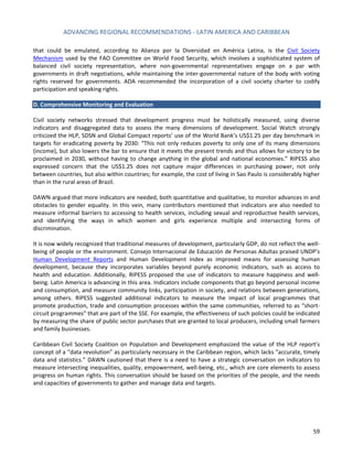 ADVANCING REGIONAL RECOMMENDATIONS - LATIN AMERICA AND CARIBBEAN 
59 
that could be emulated, according to Alianza por la Diversidad en América Latina, is the 
Civil Society Mechanism used by the FAO Committee on World Food Security, which involves a sophisticated system of balanced civil society representation, where non-governmental representatives engage on a par with governments in draft negotiations, while maintaining the inter-governmental nature of the body with voting rights reserved for governments. ADA recommended the incorporation of a civil society charter to codify participation and speaking rights. 
D. Comprehensive Monitoring and Evaluation 
Civil society networks stressed that development progress must be holistically measured, using diverse indicators and disaggregated data to assess the many dimensions of development. Social Watch strongly criticized the HLP, SDSN and Global Compact reports’ use of the World Bank’s US$1.25 per day benchmark in targets for eradicating poverty by 2030: “This not only reduces poverty to only one of its many dimensions (income), but also lowers the bar to ensure that it meets the present trends and thus allows for victory to be proclaimed in 2030, without having to change anything in the global and national economies.” RIPESS also expressed concern that the US$1.25 does not capture major differences in purchasing power, not only between countries, but also within countries; for example, the cost of living in Sao Paulo is considerably higher than in the rural areas of Brazil. 
DAWN argued that more indicators are needed, both quantitative and qualitative, to monitor advances in and obstacles to gender equality. In this vein, many contributors mentioned that indicators are also needed to measure informal barriers to accessing to health services, including sexual and reproductive health services, and identifying the ways in which women and girls experience multiple and intersecting forms of discrimination. 
It is now widely recognized that traditional measures of development, particularly GDP, do not reflect the well- being of people or the environment. Consejo Internacional de Educación de Personas Adultas praised UNDP’s Human Development Reports and Human Development Index as improved means for assessing human development, because they incorporates variables beyond purely economic indicators, such as access to health and education. Additionally, RIPESS proposed the use of indicators to measure happiness and well- being. Latin America is advancing in this area. Indicators include components that go beyond personal income and consumption, and measure community links, participation in society, and relations between generations, among others. RIPESS suggested additional indicators to measure the impact of local programmes that promote production, trade and consumption processes within the same communities, referred to as “short- circuit programmes” that are part of the SSE. For example, the effectiveness of such policies could be indicated by measuring the share of public sector purchases that are granted to local producers, including small farmers and family businesses. 
Caribbean Civil Society Coalition on Population and Development emphasized the value of the HLP report’s concept of a “data revolution” as particularly necessary in the Caribbean region, which lacks “accurate, timely data and statistics.” DAWN cautioned that there is a need to have a strategic conversation on indicators to measure intersecting inequalities, quality, empowerment, well-being, etc., which are core elements to assess progress on human rights. This conversation should be based on the priorities of the people, and the needs and capacities of governments to gather and manage data and targets.  