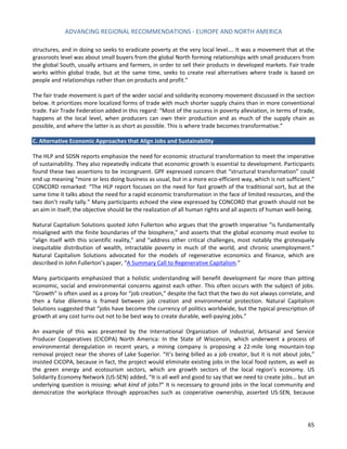 ADVANCING REGIONAL RECOMMENDATIONS - EUROPE AND NORTH AMERICA 
65 
structures, and in doing so seeks to eradicate poverty at the very local level…. It was a movement that at the grassroots level was about small buyers from the global North forming relationships with small producers from the global South, usually artisans and farmers, in order to sell their products in developed markets. Fair trade works within global trade, but at the same time, seeks to create real alternatives where trade is based on people and relationships rather than on products and profit.” 
The fair trade movement is part of the wider social and solidarity economy movement discussed in the section below. It prioritizes more localized forms of trade with much shorter supply chains than in more conventional trade. Fair Trade Federation added in this regard: “Most of the success in poverty alleviation, in terms of trade, happens at the local level, when producers can own their production and as much of the supply chain as possible, and where the latter is as short as possible. This is where trade becomes transformative.” 
C. Alternative Economic Approaches that Align Jobs and Sustainability 
The HLP and SDSN reports emphasize the need for economic structural transformation to meet the imperative of sustainability. They also repeatedly indicate that economic growth is essential to development. Participants found these two assertions to be incongruent. GPF expressed concern that “structural transformation” could end up meaning “more or less doing business as usual, but in a more eco-efficient way, which is not sufficient.” CONCORD remarked: “The HLP report focuses on the need for fast growth of the traditional sort, but at the same time it talks about the need for a rapid economic transformation in the face of limited resources, and the two don’t really tally.” Many participants echoed the view expressed by CONCORD that growth should not be an aim in itself; the objective should be the realization of all human rights and all aspects of human well-being. 
Natural Capitalism Solutions quoted John Fullerton who argues that the growth imperative “is fundamentally misaligned with the finite boundaries of the biosphere,” and asserts that the global economy must evolve to “align itself with this scientific reality,” and “address other critical challenges, most notably the grotesquely inequitable distribution of wealth, intractable poverty in much of the world, and chronic unemployment.” Natural Capitalism Solutions advocated for the models of regenerative economics and finance, which are described in John Fullerton’s paper, “A Summary Call to Regenerative Capitalism.” 
Many participants emphasized that a holistic understanding will benefit development far more than pitting economic, social and environmental concerns against each other. This often occurs with the subject of jobs. “Growth” is often used as a proxy for “job creation,” despite the fact that the two do not always correlate, and then a false dilemma is framed between job creation and environmental protection. Natural Capitalism Solutions suggested that “jobs have become the currency of politics worldwide, but the typical prescription of growth at any cost turns out not to be best way to create durable, well-paying jobs.” 
An example of this was presented by the International Organization of Industrial, Artisanal and Service Producer Cooperatives (CICOPA) North America: In the State of Wisconsin, which underwent a process of environmental deregulation in recent years, a mining company is proposing a 22-mile long mountain-top removal project near the shores of Lake Superior. “It’s being billed as a job creator, but it is not about jobs,” insisted CICOPA, because in fact, the project would eliminate existing jobs in the local food system, as well as the green energy and ecotourism sectors, which are growth sectors of the local region’s economy. US Solidarity Economy Network (US-SEN) added, “It is all well and good to say that we need to create jobs… but an underlying question is missing: what kind of jobs?” It is necessary to ground jobs in the local community and democratize the workplace through approaches such as cooperative ownership, asserted US-SEN, because  