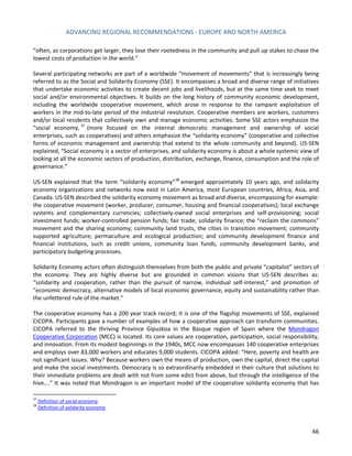 ADVANCING REGIONAL RECOMMENDATIONS - EUROPE AND NORTH AMERICA 
66 
“often, as corporations get larger, they lose their rootedness in the community and pull up stakes to chase the lowest costs of production in the world.” 
Several participating networks are part of a worldwide “movement of movements” that is increasingly being referred to as the Social and Solidarity Economy (SSE). It encompasses a broad and diverse range of initiatives that undertake economic activities to create decent jobs and livelihoods, but at the same time seek to meet social and/or environmental objectives. It builds on the long history of community economic development, including the worldwide cooperative movement, which arose in response to the rampant exploitation of workers in the mid-to-late period of the industrial revolution. Cooperative members are workers, customers and/or local residents that collectively own and manage economic activities. Some SSE actors emphasize the “social economy,37 (more focused on the internal democratic management and ownership of social enterprises, such as cooperatives) and others emphasize the “solidarity economy” (cooperative and collective forms of economic management and ownership that extend to the whole community and beyond). US-SEN explained, “Social economy is a sector of enterprises, and solidarity economy is about a whole systemic view of looking at all the economic sectors of production, distribution, exchange, finance, consumption and the role of governance.” 
US-SEN explained that the term “solidarity economy”38 emerged approximately 10 years ago, and solidarity economy organizations and networks now exist in Latin America, most European countries, Africa, Asia, and Canada. US-SEN described the solidarity economy movement as broad and diverse, encompassing for example: the cooperative movement (worker, producer, consumer, housing and financial cooperatives); local exchange systems and complementary currencies; collectively-owned social enterprises and self-provisioning; social investment funds; worker-controlled pension funds; fair trade; solidarity finance; the “reclaim the commons” movement and the sharing economy; community land trusts, the cities in transition movement; community supported agriculture; permaculture and ecological production; and community development finance and financial institutions, such as credit unions, community loan funds, community development banks, and participatory budgeting processes. 
Solidarity Economy actors often distinguish themselves from both the public and private “capitalist” sectors of the economy. They are highly diverse but are grounded in common visions that US-SEN describes as: “solidarity and cooperation, rather than the pursuit of narrow, individual self-interest,” and promotion of “economic democracy, alternative models of local economic governance, equity and sustainability rather than the unfettered rule of the market.” 
The cooperative economy has a 200 year track record; it is one of the flagship movements of SSE, explained CICOPA. Participants gave a number of examples of how a cooperative approach can transform communities. CICOPA referred to the thriving Province Gipuzkoa in the Basque region of Spain where the Mondragon Cooperative Corporation (MCC) is located. Its core values are cooperation, participation, social responsibility, and innovation. From its modest beginnings in the 1940s, MCC now encompasses 140 cooperative enterprises and employs over 83,000 workers and educates 9,000 students. CICOPA added: “Here, poverty and health are not significant issues. Why? Because workers own the means of production, own the capital, direct the capital and make the social investments. Democracy is so extraordinarily embedded in their culture that solutions to their immediate problems are dealt with not from some edict from above, but through the intelligence of the hive….” It was noted that Mondragon is an important model of the cooperative solidarity economy that has 
37 Definition of social economy. 
38 Definition of solidarity economy.  