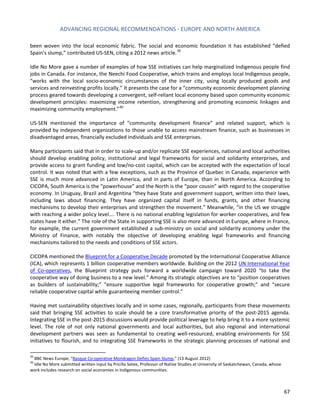 ADVANCING REGIONAL RECOMMENDATIONS - EUROPE AND NORTH AMERICA 
67 
been woven into the local economic fabric. The social and economic foundation it has established “defied Spain’s slump,” contributed US-SEN, citing a 2012 news article. 
39 
Idle No More gave a number of examples of how SSE initiatives can help marginalized Indigenous people find jobs in Canada. For instance, the Neechi Food Cooperative, which trains and employs local Indigenous people, “works with the local socio-economic circumstances of the inner city, using locally produced goods and services and reinvesting profits locally.” It presents the case for a “community economic development planning process geared towards developing a convergent, self-reliant local economy based upon community economic development principles: maximizing income retention, strengthening and promoting economic linkages and maximizing community employment.”40 
US-SEN mentioned the importance of “community development finance” and related support, which is provided by independent organizations to those unable to access mainstream finance, such as businesses in disadvantaged areas, financially excluded individuals and SSE enterprises. 
Many participants said that in order to scale-up and/or replicate SSE experiences, national and local authorities should develop enabling policy, institutional and legal frameworks for social and solidarity enterprises, and provide access to grant funding and low/no-cost capital, which can be accepted with the expectation of local control. It was noted that with a few exceptions, such as the Province of Quebec in Canada, experience with SSE is much more advanced in Latin America, and in parts of Europe, than in North America. According to CICOPA, South America is the “powerhouse” and the North is the “poor cousin” with regard to the cooperative economy. In Uruguay, Brazil and Argentina “they have State and government support, written into their laws, including laws about financing. They have organized capital itself in funds, grants, and other financing mechanisms to develop their enterprises and strengthen the movement.” Meanwhile, “in the US we struggle with reaching a wider policy level…. There is no national enabling legislation for worker cooperatives, and few states have it either.” The role of the State in supporting SSE is also more advanced in Europe, where in France, for example, the current government established a sub-ministry on social and solidarity economy under the Ministry of Finance, with notably the objective of developing enabling legal frameworks and financing mechanisms tailored to the needs and conditions of SSE actors. 
CICOPA mentioned the Blueprint for a Cooperative Decade promoted by the International Cooperative Alliance (ICA), which represents 1 billion cooperative members worldwide. Building on the 2012 UN International Year of Co-operatives, the Blueprint strategy puts forward a worldwide campaign toward 2020 “to take the cooperative way of doing business to a new level.” Among its strategic objectives are to “position cooperatives as builders of sustainability;” “ensure supportive legal frameworks for cooperative growth;” and “secure reliable cooperative capital while guaranteeing member control.” 
Having met sustainability objectives locally and in some cases, regionally, participants from these movements said that bringing SSE activities to scale should be a core transformative priority of the post-2015 agenda. Integrating SSE in the post-2015 discussions would provide political leverage to help bring it to a more systemic level. The role of not only national governments and local authorities, but also regional and international development partners was seen as fundamental to creating well-resourced, enabling environments for SSE initiatives to flourish, and to integrating SSE frameworks in the strategic planning processes of national and 
39 BBC News Europe, “Basque Co-operative Mondragon Defies Spain Slump,” (13 August 2012) 
40 Idle No More submitted written input by Pricilla Setee, Professor of Native Studies at University of Saskatchewan, Canada, whose work includes research on social economies in Indigenous communities.  