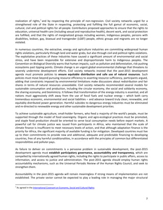 7 
realization of rights,1 and by respecting the principle of non-regression. Civil society networks urged for a strengthened role of the State in respecting, protecting and fulfilling the full gamut of economic, social, cultural, civil and political rights for all people. Contributors proposed approaches to ensure that the rights to education, universal health care (including sexual and reproductive health), decent work, and social protection are fulfilled, and that the rights of marginalized groups including women, Indigenous peoples, persons with disabilities, lesbian, gay, bisexual and transgender (LGBT) people, ethnic groups and migrants are no longer violated. 
In numerous countries, the extractive, energy and agriculture industries are committing widespread human rights violations, particularly through land and water grabs, but also through civil and political rights violations. The exploitative practices of these industries have caused a significant amount of environmental and social stress, and have been responsible for extensive and disproportionate harm to Indigenous peoples. The Convention on Biological Diversity warns that human impacts, such as pollution and deforestation, risk pushing ecosystems past tipping points. Climate change is an urgent global environmental challenge that threatens to severely undermine development efforts. Civil society networks insisted that the post-2015 development agenda must promote policies to ensure equitable distribution and safe use of natural resources. Such policies must move beyond pursuing resource efficiency to asserting resource sufficiency, participants argued, adding that constraints imposed by environmental limitations make discussions about redistribution and fair shares in terms of natural resources unavoidable. Civil society networks recommended several models for sustainable consumption and production, including the circular economy, the social and solidarity economy, the sharing economy, and biomimicry. It follows that transformation of the energy industry is essential, and all nations must aggressively shift away from the use of fossil fuels and nuclear energy – which both carry tremendous economic, environmental and social liabilities – and advance toward truly clean, renewable, and equitably distributed power generation. Harmful subsides to dangerous energy industries must be eliminated and re-directed to renewable energy and other sustainable development priorities. 
To achieve sustainable agriculture, small-holder farmers, who feed a majority of the world’s people, must be supported through the model of food sovereignty. Organic and agro-ecological practices must be promoted, and staple food production should be oriented to serve local consumption needs before export markets. A powerful call for climate justice was issued from participants in Africa, who maintained that the scale of climate finance is insufficient to meet necessary levels of action, and that although adaptation finance is the priority for Africa, the significant majority of available funding is for mitigation. Developed countries must live up to their commitments to provide new and additional, adequate and predictable financing to developing countries, free of any harmful conditionalities, in accordance with the principles of common but differentiated responsibilities and polluter pays. 
As failure to deliver on commitments is a pervasive problem in sustainable development, the post-2015 development agenda must establish participatory governance, accountability and transparency, which are compelled by internationally agreed human rights, including the rights to participate in public affairs, access to information, and access to justice and administration. The post-2015 agenda should employ human rights accountability mechanisms, such as the Universal Periodic Review of the Human Rights Council, and seek to strengthen them. 
Accountability in the post-2015 agenda will remain meaningless if strong means of implementation are not established. The private sector cannot be expected to play a leading role in managing the major structural 
1 As agreed in the International Covenant on Economic, Social and Cultural Rights.  