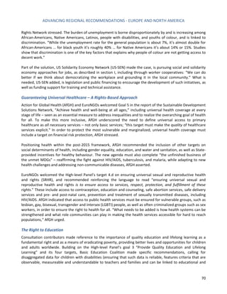 ADVANCING REGIONAL RECOMMENDATIONS - EUROPE AND NORTH AMERICA 
70 
Rights Network stressed. The burden of unemployment is borne disproportionately by and is increasing among African-Americans, Native Americans, Latinos, people with disabilities, and youths of colour, and is linked to discrimination. “While the unemployment rate for the general population is about 7%, it’s almost double for African-Americans … for black youth it’s roughly 40% … for Native Americans it’s about 14% or 15%. Studies show that discrimination is one of the key factors that explains why people of colour are not getting access to decent work.” 
Part of the solution, US Solidarity Economy Network (US-SEN) made the case, is pursuing social and solidarity economy approaches for jobs, as described in section I, including through worker cooperatives: “We can do better if we think about democratizing the workplace and grounding it in the local community.” What is needed, US-SEN added, is legislation and public financing to encourage the development of such initiatives, as well as funding support for training and technical assistance. 
Guaranteeing Universal Healthcare – A Rights-Based Approach 
Action for Global Health (AfGH) and EuroNGOs welcomed Goal 5 in the report of the Sustainable Development Solutions Network, “Achieve health and well-being at all ages,” including universal health coverage at every stage of life – seen as an essential measure to address inequalities and to realize the overarching goal of health for all. To make this more inclusive, AfGH underscored the need to define universal access to primary healthcare as all necessary services – not only basic services; “this target must make the quality of healthcare services explicit.” In order to protect the most vulnerable and marginalized, universal health coverage must include a target on financial risk protection, AfGH stressed. 
Positioning health within the post-2015 framework, AfGH recommended the inclusion of other targets on social determinants of health, including gender equality, education, and water and sanitation, as well as State- provided incentives for healthy behaviour. The new agenda must also complete “the unfinished business of the unmet MDGs” – reaffirming the fight against HIV/AIDS, tuberculosis, and malaria, while adapting to new health challenges and addressing non-communicable diseases, AfGH asserted. 
EuroNGOs welcomed the High-level Panel’s target 4.d on ensuring universal sexual and reproductive health and rights (SRHR), and recommended reinforcing the language to read “ensuring universal sexual and reproductive health and rights is to ensure access to services, respect, protection, and fulfillment of these rights.” These include access to contraception, education and counseling, safe abortion services, safe delivery services and pre- and post-natal care, prevention and treatment of sexually transmitted diseases, including HIV/AIDS. AfGH indicated that access to public health services must be ensured for vulnerable groups, such as lesbian, gay, bisexual, transgender and intersex (LGBTI) people, as well as often criminalized groups such as sex workers, in order to ensure the right to health for all. “What needs to be added is how health systems can be strengthened and what role communities can play in making the health services accessible for hard to reach populations,” AfGH urged. 
The Right to Education 
Consultation contributors made reference to the importance of quality education and lifelong learning as a fundamental right and as a means of eradicating poverty, providing better lives and opportunities for children and adults worldwide. Building on the High-level Panel’s goal 3 “Provide Quality Education and Lifelong Learning” and its four targets, Basic Education Coalition made specific recommendations, calling for disaggregated data for children with disabilities (ensuring that such data is reliable, features criteria that are observable, measureable and understandable to teachers and families and can be linked to educational and  