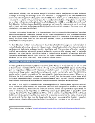 ADVANCING REGIONAL RECOMMENDATIONS - EUROPE AND NORTH AMERICA 
71 
other relevant services); and for children and youth in conflict and/or emergencies who face enormous challenges in accessing and receiving a quality basic education. “A varying portion of the estimated 59 million children not attending primary school, some estimated 28.5 million children, are in conflict-affected countries – where civil or national strife, current or past, has reduced or eliminated schooling options. Twenty million out-of-school adolescents were living in countries affected by conflict in 2011, of which 11 million are female,” Basic Education Coalition stressed. Establishing appropriate techniques for measurement, use of new tools, such as mobile technology and software, and institutional commitment to transparency for measurement will require both resources and political will. 
EuroNGOs supported the SDSN report’s call for adequately trained teachers and its identification of secondary education as a key driver for equality; however, this civil society network cited the need for more emphasis on the importance of secondary education as an enabling factor for youth to continue on to tertiary education or training to access decent work and fulfill their true potential. EuroNGOs recommended the inclusion of comprehensive sexuality education. 
For Basic Education Coalition, national standards should be reflected in the design and implementation of national education plans along with specific indicators on the ratios of students to teachers (trained to national standards), and students to textbooks. Countries should also track “the percentage of teachers trained or certified; teachers trained with specific academic and gender awareness skills; adequate supply of textbooks, equipment, and other learning materials according to national norms; availability of sanitation and toilet facilities for boys and girls; and the extent of conflict- and violence-free environments for students en route to and within schools, among other things,” Basic Education Coalition stressed. 
B. Overcoming Discrimination and Exclusion 
The new agenda must imperatively address inequalities, tackle the causes of exclusion and rule out any form of discrimination, EuroNGOs and GPF asserted. Achieving equality, according to CESR, requires a self-standing goal, and inequality should be explicitly integrated across all other goals – in particular through enhanced data collection and disaggregation, equality benchmarking, and equality monitoring for each.42 For CONCORD a specific goal on inequality must address “the gross disparities that characterize our society.” Of concern to AfGH was the SDSN report’s focus on getting countries to shift from low to middle-income status, which neglects the inequality that exists in middle-income countries and “places too much emphasis on a measure of progress based on economic growth rather than improvements to the lives of the whole population.” 
It is critical to focus support for people that face intersecting inequalities based on gender, age, class, ethnicity, sexual orientation, gender identity, and (dis)abilities, GPF advocated, with particular attention to those who have been systematically, historically and continually excluded. Centre for Reproductive Rights stated, “In terms of addressing those inequalities, one of the key issues is public participation of groups that aren’t receiving the services that they need because of these kinds of historical inequalities.” EuroNGOs contributed that the work to overcome inequalities must begin with an accurate assessment of the reality of lives around the world, and therefore data must be disaggregated by gender, age, geographical location, rural/urban location income, educational background and other relevant indicators to ensure no one is left behind. 
42 Center for Economic and Social Rights, “Who Will Be Accountable? Human Rights and the Post-2015 Development Agenda” (2013) p. 72.  