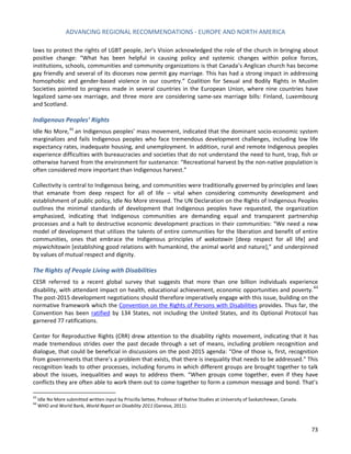 ADVANCING REGIONAL RECOMMENDATIONS - EUROPE AND NORTH AMERICA 
73 
laws to protect the rights of LGBT people, Jer’s Vision acknowledged the role of the church in bringing about positive change: “What has been helpful in causing policy and systemic changes within police forces, institutions, schools, communities and community organizations is that Canada’s Anglican church has become gay friendly and several of its dioceses now permit gay marriage. This has had a strong impact in addressing homophobic and gender-based violence in our country.” Coalition for Sexual and Bodily Rights in Muslim Societies pointed to progress made in several countries in the European Union, where nine countries have legalized same-sex marriage, and three more are considering same-sex marriage bills: Finland, Luxembourg and Scotland. 
Indigenous Peoples’ Rights 
Idle No More,43 an Indigenous peoples’ mass movement, indicated that the dominant socio-economic system marginalizes and fails Indigenous peoples who face tremendous development challenges, including low life expectancy rates, inadequate housing, and unemployment. In addition, rural and remote Indigenous peoples experience difficulties with bureaucracies and societies that do not understand the need to hunt, trap, fish or otherwise harvest from the environment for sustenance: “Recreational harvest by the non-native population is often considered more important than Indigenous harvest.” 
Collectivity is central to Indigenous being, and communities were traditionally governed by principles and laws that emanate from deep respect for all of life – vital when considering community development and establishment of public policy, Idle No More stressed. The UN Declaration on the Rights of Indigenous Peoples outlines the minimal standards of development that Indigenous peoples have requested, the organization emphasized, indicating that Indigenous communities are demanding equal and transparent partnership processes and a halt to destructive economic development practices in their communities: “We need a new model of development that utilizes the talents of entire communities for the liberation and benefit of entire communities, ones that embrace the Indigenous principles of wakotawin [deep respect for all life] and miywichitowin [establishing good relations with humankind, the animal world and nature],” and underpinned by values of mutual respect and dignity. 
The Rights of People Living with Disabilities 
CESR referred to a recent global survey that suggests that more than one billion individuals experience disability, with attendant impact on health, educational achievement, economic opportunities and poverty.44 The post-2015 development negotiations should therefore imperatively engage with this issue, building on the normative framework which the Convention on the Rights of Persons with Disabilities provides. Thus far, the Convention has been ratified by 134 States, not including the United States, and its Optional Protocol has garnered 77 ratifications. 
Center for Reproductive Rights (CRR) drew attention to the disability rights movement, indicating that it has made tremendous strides over the past decade through a set of means, including problem recognition and dialogue, that could be beneficial in discussions on the post-2015 agenda: “One of those is, first, recognition from governments that there’s a problem that exists, that there is inequality that needs to be addressed.” This recognition leads to other processes, including forums in which different groups are brought together to talk about the issues, inequalities and ways to address them. “When groups come together, even if they have conflicts they are often able to work them out to come together to form a common message and bond. That’s 
43 Idle No More submitted written input by Priscilla Settee, Professor of Native Studies at University of Saskatchewan, Canada. 
44 WHO and World Bank, World Report on Disability 2011 (Geneva, 2011).  