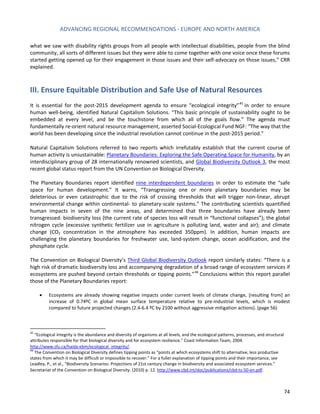 ADVANCING REGIONAL RECOMMENDATIONS - EUROPE AND NORTH AMERICA 
74 
what we saw with disability rights groups from all people with intellectual disabilities, people from the blind community, all sorts of different issues but they were able to come together with one voice once these forums started getting opened up for their engagement in those issues and their self-advocacy on those issues,” CRR explained. 
III. Ensure Equitable Distribution and Safe Use of Natural Resources 
It is essential for the post-2015 development agenda to ensure “ecological integrity”45 in order to ensure human well-being, identified Natural Capitalism Solutions. “This basic principle of sustainability ought to be embedded at every level, and be the touchstone from which all of the goals flow.” The agenda must fundamentally re-orient natural resource management, asserted Social-Ecological Fund NGF: “The way that the world has been developing since the industrial revolution cannot continue in the post-2015 period.” 
Natural Capitalism Solutions referred to two reports which irrefutably establish that the current course of human activity is unsustainable: Planetary Boundaries: Exploring the Safe Operating Space for Humanity, by an interdisciplinary group of 28 internationally renowned scientists, and Global Biodiversity Outlook 3, the most recent global status report from the UN Convention on Biological Diversity. 
The Planetary Boundaries report identified nine interdependent boundaries in order to estimate the “safe space for human development.” It warns, “Transgressing one or more planetary boundaries may be deleterious or even catastrophic due to the risk of crossing thresholds that will trigger non-linear, abrupt environmental change within continental- to planetary-scale systems.” The contributing scientists quantified human impacts in seven of the nine areas, and determined that three boundaries have already been transgressed: biodiversity loss (the current rate of species loss will result in “functional collapses”); the global nitrogen cycle (excessive synthetic fertilizer use in agriculture is polluting land, water and air); and climate change (CO2 concentration in the atmosphere has exceeded 350ppm). In addition, human impacts are challenging the planetary boundaries for freshwater use, land-system change, ocean acidification, and the phosphate cycle. 
The Convention on Biological Diversity’s Third Global Biodiversity Outlook report similarly states: “There is a high risk of dramatic biodiversity loss and accompanying degradation of a broad range of ecosystem services if ecosystems are pushed beyond certain thresholds or tipping points.”46 Conclusions within this report parallel those of the Planetary Boundaries report: 
• Ecosystems are already showing negative impacts under current levels of climate change, [resulting from] an increase of 0.74ºC in global mean surface temperature relative to pre-industrial levels, which is modest compared to future projected changes (2.4-6.4 ºC by 2100 without aggressive mitigation actions). (page 56) 
45 “Ecological integrity is the abundance and diversity of organisms at all levels, and the ecological patterns, processes, and structural attributes responsible for that biological diversity and for ecosystem resilience." Coast Information Team, 2004. http://www.sfu.ca/haida-ebm/ecological_integrity/. 
46 The Convention on Biological Diversity defines tipping points as “points at which ecosystems shift to alternative, less productive states from which it may be difficult or impossible to recover.” For a fuller explanation of tipping points and their importance, see Leadley, P., et al., “Biodiversity Scenarios: Projections of 21st century change in biodiversity and associated ecosystem services.” Secretariat of the Convention on Biological Diversity. (2010) p. 12. http://www.cbd.int/doc/publications/cbd-ts-50-en.pdf.  