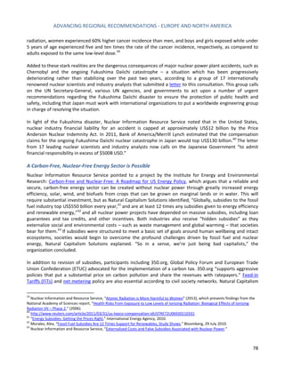 ADVANCING REGIONAL RECOMMENDATIONS - EUROPE AND NORTH AMERICA 
78 
radiation, women experienced 60% higher cancer incidence than men, and boys and girls exposed while under 5 years of age experienced five and ten times the rate of the cancer incidence, respectively, as compared to adults exposed to the same low-level dose. 
59 
Added to these stark realities are the dangerous consequences of major nuclear power plant accidents, such as Chernobyl and the ongoing Fukushima Daiichi catastrophe – a situation which has been progressively deteriorating rather than stabilizing over the past two years, according to a group of 17 internationally renowned nuclear scientists and industry analysts that submitted a letter to this consultation. This group calls on the UN Secretary-General, various UN agencies, and governments to act upon a number of urgent recommendations regarding the Fukushima Daiichi disaster to ensure the protection of public health and safety, including that Japan must work with international organizations to put a worldwide engineering group in charge of resolving the situation. 
In light of the Fukushima disaster, Nuclear Information Resource Service noted that in the United States, nuclear industry financial liability for an accident is capped at approximately US$12 billion by the Price Anderson Nuclear Indemnity Act. In 2011, Bank of America/Merrill Lynch estimated that the compensation claims for the ongoing Fukushima Daiichi nuclear catastrophe in Japan would top US$130 billion.60 The letter from 17 leading nuclear scientists and industry analysts now calls on the Japanese Government “to admit financial responsibility in excess of $500B USD.” 
A Carbon-Free, Nuclear-Free Energy Sector is Possible 
Nuclear Information Resource Service pointed to a project by the Institute for Energy and Environmental Research: Carbon-Free and Nuclear-Free: A Roadmap for US Energy Policy, which argues that a reliable and secure, carbon-free energy sector can be created without nuclear power through greatly increased energy efficiency, solar, wind, and biofuels from crops that can be grown on marginal lands or in water. This will require substantial investment, but as Natural Capitalism Solutions identified, “Globally, subsidies to the fossil fuel industry top US$550 billion every year,61 and are at least 12 times any subsidies given to energy efficiency and renewable energy,”62 and all nuclear power projects have depended on massive subsidies, including loan guarantees and tax credits, and other incentives. Both industries also receive “hidden subsidies” as they externalize social and environmental costs – such as waste management and global warming – that societies bear for them.63 If subsidies were structured to meet a basic set of goals around human wellbeing and intact ecosystems, societies would begin to overcome the profound challenges driven by fossil fuel and nuclear energy, Natural Capitalism Solutions explained. “So in a sense, we’re just being bad capitalists,” the organization concluded. 
In addition to revision of subsidies, participants including 350.org, Global Policy Forum and European Trade Union Confederation (ETUC) advocated for the implementation of a carbon tax. 350.org “supports aggressive policies that put a substantial price on carbon pollution and share the revenues with ratepayers.” Feed-in Tariffs (FiTs) and net metering policy are also essential according to civil society networks. Natural Capitalism 
59 Nuclear Information and Resource Service, “Atomic Radiation is More Harmful to Women” (2013), which presents findings from the National Academy of Sciences report, “Health Risks from Exposure to Low Levels of Ionizing Radiation: Biological Effects of Ionizing Radiation VII – Phase 2,” (2006). 
60 http://www.reuters.com/article/2011/03/31/us-tepco-compensation-idUSTRE72U06920110331 
61 “Energy Subsidies: Getting the Prices Right,” International Energy Agency, 2010. 
62 Morales, Alex, “Fossil Fuel Subsidies Are 12 Times Support for Renewables, Study Shows,” Bloomberg, 29 July 2010. 
63 Nuclear Information and Resource Service, “Externalized Costs and False Subsidies Associated with Nuclear Power.”  