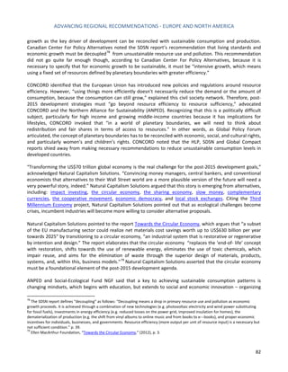 ADVANCING REGIONAL RECOMMENDATIONS - EUROPE AND NORTH AMERICA 
82 
growth as the key driver of development can be reconciled with sustainable consumption and production. Canadian Center For Policy Alternatives noted the SDSN report’s recommendation that living standards and economic growth must be decoupled 
78 from unsustainable resource use and pollution. This recommendation did not go quite far enough though, according to Canadian Center For Policy Alternatives, because it is necessary to specify that for economic growth to be sustainable, it must be “intensive growth, which means using a fixed set of resources defined by planetary boundaries with greater efficiency.” 
CONCORD identified that the European Union has introduced new policies and regulations around resource efficiency. However, “using things more efficiently doesn’t necessarily reduce the demand or the amount of consumption, because the consumption can still grow,” explained this civil society network. Therefore, post- 2015 development strategies must “go beyond resource efficiency to resource sufficiency,” advocated CONCORD and the Northern Alliance for Sustainability (ANPED). Recognizing that this is a politically difficult subject, particularly for high income and growing middle-income countries because it has implications for lifestyles, CONCORD invoked that “in a world of planetary boundaries, we will need to think about redistribution and fair shares in terms of access to resources.” In other words, as Global Policy Forum articulated, the concept of planetary boundaries has to be reconciled with economic, social, and cultural rights, and particularly women’s and children’s rights. CONCORD noted that the HLP, SDSN and Global Compact reports shied away from making necessary recommendations to reduce unsustainable consumption levels in developed countries. 
“Transforming the US$70 trillion global economy is the real challenge for the post-2015 development goals,” acknowledged Natural Capitalism Solutions. “Convincing money managers, central bankers, and conventional economists that alternatives to their Wall Street world are a more plausible version of the future will need a very powerful story, indeed.” Natural Capitalism Solutions argued that this story is emerging from alternatives, including: impact investing, the circular economy, the sharing economy, slow money, complementary currencies, the cooperative movement, economic democracy, and local stock exchanges. Citing the Third Millennium Economy project, Natural Capitalism Solutions pointed out that as ecological challenges become crises, incumbent industries will become more willing to consider alternative proposals. 
Natural Capitalism Solutions pointed to the report Towards the Circular Economy, which argues that “a subset of the EU manufacturing sector could realize net materials cost savings worth up to US$630 billion per year towards 2025” by transitioning to a circular economy, “an industrial system that is restorative or regenerative by intention and design.” The report elaborates that the circular economy “replaces the ‘end-of- life’ concept with restoration, shifts towards the use of renewable energy, eliminates the use of toxic chemicals, which impair reuse, and aims for the elimination of waste through the superior design of materials, products, systems, and, within this, business models.”79 Natural Capitalism Solutions asserted that the circular economy must be a foundational element of the post-2015 development agenda. 
ANPED and Social-Ecological Fund NGF said that a key to achieving sustainable consumption patterns is changing mindsets, which begins with education, but extends to social and economic innovation – organizing 
78 The SDSN report defines “decoupling” as follows: “Decoupling means a drop in primary resource use and pollution as economic growth proceeds. It is achieved through a combination of new technologies (e.g. photovoltaic electricity and wind power substituting for fossil fuels), investments in energy efficiency (e.g. reduced losses on the power grid, improved insulation for homes), the dematerialization of production (e.g. the shift from vinyl albums to online music and from books to e-‐ books), and proper economic incentives for individuals, businesses, and governments. Resource efficiency (more output per unit of resource input) is a necessary but not sufficient condition.” p. 39. 
79 Ellen MacArthur Foundation, “Towards the Circular Economy,” (2012), p. 3.  