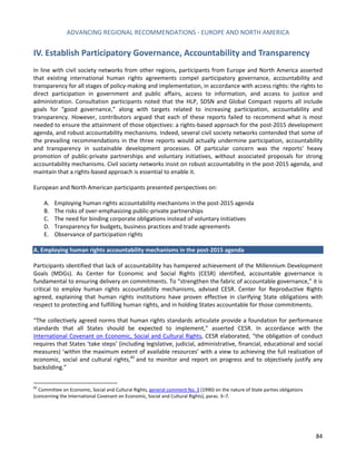 ADVANCING REGIONAL RECOMMENDATIONS - EUROPE AND NORTH AMERICA 
84 
IV. Establish Participatory Governance, Accountability and Transparency 
In line with civil society networks from other regions, participants from Europe and North America asserted that existing international human rights agreements compel participatory governance, accountability and transparency for all stages of policy-making and implementation, in accordance with access rights: the rights to direct participation in government and public affairs, access to information, and access to justice and administration. Consultation participants noted that the HLP, SDSN and Global Compact reports all include goals for “good governance,” along with targets related to increasing participation, accountability and transparency. However, contributors argued that each of these reports failed to recommend what is most needed to ensure the attainment of those objectives: a rights-based approach for the post-2015 development agenda, and robust accountability mechanisms. Indeed, several civil society networks contended that some of the prevailing recommendations in the three reports would actually undermine participation, accountability and transparency in sustainable development processes. Of particular concern was the reports’ heavy promotion of public-private partnerships and voluntary initiatives, without associated proposals for strong accountability mechanisms. Civil society networks insist on robust accountability in the post-2015 agenda, and maintain that a rights-based approach is essential to enable it. 
European and North American participants presented perspectives on: 
A. Employing human rights accountability mechanisms in the post-2015 agenda 
B. The risks of over-emphasizing public-private partnerships 
C. The need for binding corporate obligations instead of voluntary initiatives 
D. Transparency for budgets, business practices and trade agreements 
E. Observance of participation rights 
A. Employing human rights accountability mechanisms in the post-2015 agenda 
Participants identified that lack of accountability has hampered achievement of the Millennium Development Goals (MDGs). As Center for Economic and Social Rights (CESR) identified, accountable governance is fundamental to ensuring delivery on commitments. To “strengthen the fabric of accountable governance,” it is critical to employ human rights accountability mechanisms, advised CESR. Center for Reproductive Rights agreed, explaining that human rights institutions have proven effective in clarifying State obligations with respect to protecting and fulfilling human rights, and in holding States accountable for those commitments. 
“The collectively agreed norms that human rights standards articulate provide a foundation for performance standards that all States should be expected to implement,” asserted CESR. In accordance with the International Covenant on Economic, Social and Cultural Rights, CESR elaborated, “the obligation of conduct requires that States ‘take steps’ (including legislative, judicial, administrative, financial, educational and social measures) ‘within the maximum extent of available resources’ with a view to achieving the full realization of economic, social and cultural rights,82 and to monitor and report on progress and to objectively justify any backsliding.” 
82 Committee on Economic, Social and Cultural Rights, general comment No. 3 (1990) on the nature of State parties obligations (concerning the International Covenant on Economic, Social and Cultural Rights), paras. 3–7. 
 