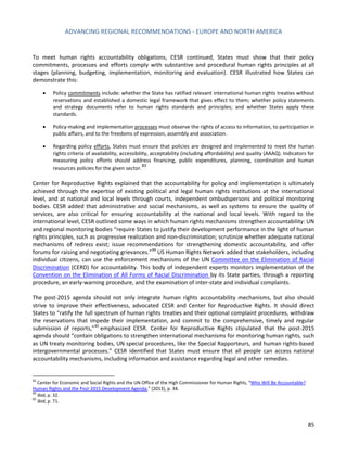 ADVANCING REGIONAL RECOMMENDATIONS - EUROPE AND NORTH AMERICA 
85 
To meet human rights accountability obligations, CESR continued, States must show that their policy commitments, processes and efforts comply with substantive and procedural human rights principles at all stages (planning, budgeting, implementation, monitoring and evaluation). CESR illustrated how States can demonstrate this: 
• Policy commitments include: whether the State has ratified relevant international human rights treaties without reservations and established a domestic legal framework that gives effect to them; whether policy statements and strategy documents refer to human rights standards and principles; and whether States apply these standards. 
• Policy-making and implementation processes must observe the rights of access to information, to participation in public affairs, and to the freedoms of expression, assembly and association. 
• Regarding policy efforts, States must ensure that policies are designed and implemented to meet the human rights criteria of availability, accessibility, acceptability (including affordability) and quality (AAAQ). Indicators for measuring policy efforts should address financing, public expenditures, planning, coordination and human resources policies for the given sector.83 
Center for Reproductive Rights explained that the accountability for policy and implementation is ultimately achieved through the expertise of existing political and legal human rights institutions at the international level, and at national and local levels through courts, independent ombudspersons and political monitoring bodies. CESR added that administrative and social mechanisms, as well as systems to ensure the quality of services, are also critical for ensuring accountability at the national and local levels. With regard to the international level, CESR outlined some ways in which human rights mechanisms strengthen accountability: UN and regional monitoring bodies “require States to justify their development performance in the light of human rights principles, such as progressive realization and non-discrimination; scrutinize whether adequate national mechanisms of redress exist; issue recommendations for strengthening domestic accountability, and offer forums for raising and negotiating grievances.”84 US Human Rights Network added that stakeholders, including individual citizens, can use the enforcement mechanisms of the UN Committee on the Elimination of Racial Discrimination (CERD) for accountability. This body of independent experts monitors implementation of the Convention on the Elimination of All Forms of Racial Discrimination by its State parties, through a reporting procedure, an early-warning procedure, and the examination of inter-state and individual complaints. 
The post-2015 agenda should not only integrate human rights accountability mechanisms, but also should strive to improve their effectiveness, advocated CESR and Center for Reproductive Rights. It should direct States to “ratify the full spectrum of human rights treaties and their optional complaint procedures, withdraw the reservations that impede their implementation, and commit to the comprehensive, timely and regular submission of reports,”85 emphasized CESR. Center for Reproductive Rights stipulated that the post-2015 agenda should “contain obligations to strengthen international mechanisms for monitoring human rights, such as UN treaty monitoring bodies, UN special procedures, like the Special Rapporteurs, and human rights-based intergovernmental processes.” CESR identified that States must ensure that all people can access national accountability mechanisms, including information and assistance regarding legal and other remedies. 
83 Center for Economic and Social Rights and the UN Office of the High Commissioner for Human Rights, “Who Will Be Accountable? Human Rights and the Post-2015 Development Agenda,” (2013), p. 34. 
84 Ibid, p. 32. 
85 Ibid, p. 71.  