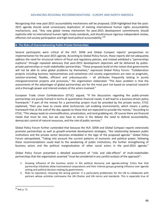 ADVANCING REGIONAL RECOMMENDATIONS - EUROPE AND NORTH AMERICA 
86 
Recognizing that new post-2015 accountability mechanisms will be proposed, CESR highlighted that the post- 2015 agenda should avoid unnecessary duplication of existing international human rights accountability mechanisms, and, “Any new global review mechanism for post-2015 development commitments should explicitly refer to international human rights treaty standards, and should ensure rigorous independent review, effective civil society participation and high-level political accountability.”86 
B. The Risks of Overemphasizing Public-Private Partnerships 
Several participants were critical of the HLP, SDSN and Global Compact reports’ perspectives on implementation for the post-2015 agenda. According to Global Policy Forum, these reports did not adequately address the need for structural reform of fiscal and regulatory policies, and instead exhibited a “partnerships euphoria” through repeated advocacy that post-2015 development objectives will be delivered by public- private partnerships or multi-stakeholder partnerships. “These proposals build on the notion that governments will not be able to solve global problems by themselves,” expressed Global Policy Forum. “Collaboration projects including business representatives and sometimes civil society organizations are seen as pragmatic, solution-oriented, flexible, efficient and unbureaucratic – all attributes frequently lacking in purely intergovernmental projects and processes,” the organization elaborated. “The basic problem is that the assessments of the advantages of global partnerships are for the most part not based on empirical research and a thorough power and interest analysis of the actors involved.” 
European Trade Union Confederation (ETUC) argued, “If the discussions regarding the public-private partnerships are purely framed in terms of quantitative financial needs, it will lead to a business-driven policy framework.” If part of the money for a partnership project must be provided by the private sector, ETUC explained, “then you have to create what technocrats call enabling environments, which means a policy framework that at the end of the day appeals to those that are expected to provide the money.” According to ETUC, “This always leads to commodification, privatization, and land grabbing etc. Of course there are financial needs that must be met, but we also have to stress in the debate the need to defend accountability, democratic control of natural resources, and the role of public services.” 
Global Policy Forum further contended that because the HLP, SDSN and Global Compact reports extensively promote partnerships as well as growth-oriented development strategies, “the relationship between public institutions and the private sector becomes embedded in the logic of the proposed agenda.” Global Policy Forum extrapolated, “Taking into account the current patterns of economic and political power, following these recommendations could lead to the weakening of public institutions, the further strengthening of business actors and the political marginalization of other social actors in the post-2015 agenda.” 
Global Policy Forum presented a detailed assessment of “risks and side-effects” of multi-stakeholder partnerships that the organization asserted “must be considered in any careful analysis of the approach”: 
1. Growing influence of the business sector in the political discourse and agenda-setting: Critics fear that partnership initiatives allow transnational corporations and their interest groups growing influence over agenda setting and political decision-making by governments. 
2. Risks to reputation, choosing the wrong partner: It is particularly problematic for the UN to collaborate with partners whose activities contravene the UN Charter and UN norms and standards. This is especially true of 
86 Ibid, p. 72.  