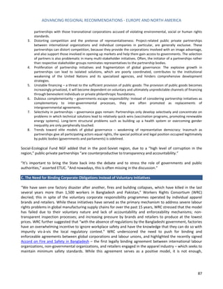 ADVANCING REGIONAL RECOMMENDATIONS - EUROPE AND NORTH AMERICA 
87 
partnerships with those transnational corporations accused of violating environmental, social or human rights standards. 
3. Distorting competition and the pretense of representativeness: Project-related public private partnerships between international organizations and individual companies in particular, are generally exclusive. These partnerships can distort competition, because they provide the corporations involved with an image advantage, and also support those involved in opening up markets and help them gain access to governments. The selection of partners is also problematic in many multi-stakeholder initiatives. Often, the initiator of a partnerships rather than respective stakeholder groups nominates representatives to the partnership bodies. 
4. Proliferation of partnership initiatives and fragmentation of global governance: The explosive growth in partnerships can lead to isolated solutions, which are poorly coordinated, contributes to the institutional weakening of the United Nations and its specialized agencies, and hinders comprehensive development strategies. 
5. Unstable financing – a threat to the sufficient provision of public goods: The provision of public goods becomes increasingly privatized, it will become dependent on voluntary and ultimately unpredictable channels of financing through benevolent individuals or private philanthropic foundations. 
6. Dubious complementarity – governments escape responsibility: Instead of considering partnership initiatives as complementary to inter-governmental processes, they are often promoted as replacements of intergovernmental agreements. 
7. Selectivity in partnerships – governance gaps remain: Partnerships only develop selectively and concentrate on problems in which technical solutions lead to relatively quick wins (vaccination programs, promoting renewable energy systems). Long-term structural problems such as building up a health system or overcoming gender inequality are only peripherally touched. 
8. Trends toward elite models of global governance – weakening of representative democracy: Inasmuch as partnerships give all participating actors equal rights, the special political and legal position occupied legitimately by public bodies (governments and parliaments) is sidelined. 
Social-Ecological Fund NGF added that in the post-Soviet region, due to a “high level of corruption in the region,” public-private partnerships “are counterproductive to transparency and accountability.” 
“It’s important to bring the State back into the debate and to stress the role of governments and public authorities,” asserted ETUC. “And nowadays, this is often missing in the discussion.” 
C. The Need for Binding Corporate Obligations Instead of Voluntary Initiatives 
“We have seen one factory disaster after another, fires and building collapses, which have killed in the last several years more than 1,500 workers in Bangladesh and Pakistan,” Workers Rights Consortium (WRC) decried; this in spite of the voluntary corporate responsibility programmes operated by individual apparel brands and retailers. While these initiatives have served as the primary mechanism to address severe labour rights problems in global manufacturing supply chains for over the past 15 years, WRC stressed that the model has failed due to their voluntary nature and lack of accountability and enforceability mechanisms; non- transparent inspection processes; and increasing pressure by brands and retailers to produce at the lowest prices. WRC further suggested that “with the absence of regulations by the Bangladeshi government, factories have an overwhelming incentive to ignore workplace safety and have the knowledge that they can do so with impunity vis-à-vis the local regulatory context.” WRC underscored the need to push for binding and enforceable agreements between global corporations and labour unions, and highlighted the recently signed Accord on Fire and Safety in Bangladesh – the first legally binding agreement between international labour organizations, non-governmental organizations, and retailers engaged in the apparel industry – which seeks to maintain minimum safety standards. While this agreement serves as a positive model, it is not enough,  
