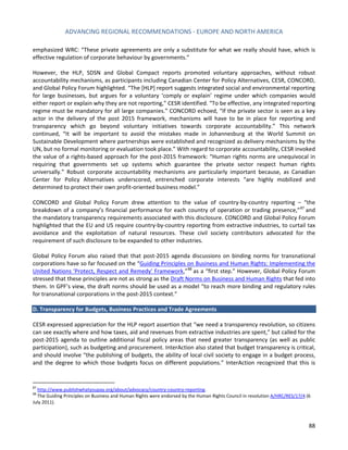 ADVANCING REGIONAL RECOMMENDATIONS - EUROPE AND NORTH AMERICA 
88 
emphasized WRC: “These private agreements are only a substitute for what we really should have, which is effective regulation of corporate behaviour by governments.” 
However, the HLP, SDSN and Global Compact reports promoted voluntary approaches, without robust accountability mechanisms, as participants including Canadian Center for Policy Alternatives, CESR, CONCORD, and Global Policy Forum highlighted. “The [HLP] report suggests integrated social and environmental reporting for large businesses, but argues for a voluntary ‘comply or explain’ regime under which companies would either report or explain why they are not reporting,” CESR identified. “To be effective, any integrated reporting regime must be mandatory for all large companies.” CONCORD echoed, “If the private sector is seen as a key actor in the delivery of the post 2015 framework, mechanisms will have to be in place for reporting and transparency which go beyond voluntary initiatives towards corporate accountability.” This network continued, “It will be important to avoid the mistakes made in Johannesburg at the World Summit on Sustainable Development where partnerships were established and recognized as delivery mechanisms by the UN, but no formal monitoring or evaluation took place.” With regard to corporate accountability, CESR invoked the value of a rights-based approach for the post-2015 framework: “Human rights norms are unequivocal in requiring that governments set up systems which guarantee the private sector respect human rights universally.” Robust corporate accountability mechanisms are particularly important because, as Canadian Center for Policy Alternatives underscored, entrenched corporate interests “are highly mobilized and determined to protect their own profit-oriented business model.” 
CONCORD and Global Policy Forum drew attention to the value of country-by-country reporting – “the breakdown of a company’s financial performance for each country of operation or trading presence,”87 and the mandatory transparency requirements associated with this disclosure. CONCORD and Global Policy Forum highlighted that the EU and US require country-by-country reporting from extractive industries, to curtail tax avoidance and the exploitation of natural resources. These civil society contributors advocated for the requirement of such disclosure to be expanded to other industries. 
Global Policy Forum also raised that that post-2015 agenda discussions on binding norms for transnational corporations have so far focused on the “Guiding Principles on Business and Human Rights: Implementing the United Nations 'Protect, Respect and Remedy' Framework,”88 as a “first step.” However, Global Policy Forum stressed that these principles are not as strong as the Draft Norms on Business and Human Rights that fed into them. In GPF’s view, the draft norms should be used as a model “to reach more binding and regulatory rules for transnational corporations in the post-2015 context.” 
D. Transparency for Budgets, Business Practices and Trade Agreements 
CESR expressed appreciation for the HLP report assertion that “we need a transparency revolution, so citizens can see exactly where and how taxes, aid and revenues from extractive industries are spent,” but called for the post-2015 agenda to outline additional fiscal policy areas that need greater transparency (as well as public participation), such as budgeting and procurement. InterAction also stated that budget transparency is critical, and should involve “the publishing of budgets, the ability of local civil society to engage in a budget process, and the degree to which those budgets focus on different populations.” InterAction recognized that this is 
87 http://www.publishwhatyoupay.org/about/advocacy/country-country-reporting. 
88 The Guiding Principles on Business and Human Rights were endorsed by the Human Rights Council in resolution A/HRC/RES/17/4 (6 July 2011).  