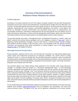9 
Summary of Recommendations: Rebalance Power Relations for Justice 
A Holistic Approach 
According to civil society networks from all of the regions, the goals included in the post-2015 development framework must be truly universal and comprehensive, encompassing the changes that must take place in all countries. The post-2015 agenda must focus not only on goals, but also on structural and root causes of rising inequality, impoverishment, social exclusion, environmental degradation and conflict. It must address the barriers to meaningful structural transformation and incorporate strong means of implementation and accountability mechanisms. Contributors emphasized that the post-2015 agenda must also address issues of peace and excessive militarization, as there cannot be development without peace. States must move toward sustainable production and consumption patterns and establish global economic policy coherence. 
The post-2015 agenda must avoid a “homogenizing view” of development (focused on “modern, urban and global” societies) and embrace diverse paradigms such as the Indigenous concept of “buen vivir,” which is beginning to guide development strategies in parts of Latin America. It should promote concrete strategies that transform economic relations at the local level, such as the worldwide social and solidarity economy movement, and incorporate more holistic mechanisms to monitor progress, such as the Gross National Happiness Index of the Kingdom of Bhutan. 
Meaningful Structural Transformation 
Rising inequalities, repeated financial crises, and warnings that ecosystems are approaching tipping points compel urgent and fundamental restructuring of economies worldwide. This cannot amount to doing “business as usual” in a more eco-friendly way. The post-2015 discussions should be a space to rethink the prevailing economic development paradigm, and to move beyond blanket prescriptions, such as indiscriminate promotion of financial and trade liberalization, deregulation and privatization, export- and foreign investment- led growth, and a reduced role of the State. 
The post-2015 agenda must instead embrace State leadership of the transition under strong democratic oversight, in accordance with the concept of a “democratic developmental State.” In many developing countries, high growth rates fuelled by the recent commodity boom did not translate into job creation and expansion of social services. Although “rents” from extractive industries and primary commodity exports did lead to substantial redistributive policies in some countries (as in parts of Latin America), these sectors inflicted environmental and social costs, including extensive human rights violations. Growth is a highly misleading proxy for job creation and should not be an aim in itself; the objective should be the realization of all human rights and all aspects of human wellbeing. The private sector, absent a framework of policies and rules that steer investments towards nationally defined sustainable development priorities, will not lead development in that direction. 
A truly transformative post-2015 development agenda must promote the diversification of national economies towards more localized, employment-intensive forms of production and consumption, and away from resource-intensive means. The agenda must also call for significant redistributive and inclusive policies,  