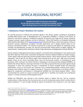 90 
AFRICA REGIONAL REPORT 
I. Rebalance Power Relations for Justice 
An essential precursor to defining the post-2015 agenda in the African context, according to respondents including Office Africain pour le développement et la cooperation (OFADEC), is analysis of the drivers of poverty on the African continent, including the diversion of resources and “huge loss of money” caused by “unequal contracts, capital outflows, and lack of efficiency.” Africa CSO Platform on Principled Partnership (ACP) cited the 2013 Report of the Africa Progress Panel chaired by Kofi Annan, which links poverty in Africa to economic injustice, exploitation, corruption, and poor governance, and “a global systemic failure of our economic and political models.” The solutions to poverty lie in measures that address its underlying causes, including “pro-development, pro-poor, fair and just economic/trade related policies at global, regional, and national levels,” stated Southern and Eastern African Trade Information and Negotiations Institute (SEATINI). 
Several networks challenged the promotion of growth- and market-driven development in the reports by the Post-2015 High-level Panel (HLP), Sustainable Development Solutions Network (SDSN) and Global Compact. “These reports make the point that economic growth reduces poverty,” Africa Youth Economic Forum (AYEF) elaborated, “and at least for the African region, that’s proving not to be the case.” High rates of economic growth, driven by the recent commodity boom, have not ensured job creation or comprehensive social protection, AYEF continued. The African Women’s Development and Communication Network (FEMNET), on behalf of the African Women’s Steering Committee on Post-2015, proposed that the post-2015 agenda should encapsulate “a vision that redresses the gaps in employment to ensure equitable wealth and ownership redistribution, access to and control over resources and a transformative gender sensitive fiscal system.” Drawing on the synthesis report of a regional meeting on “Structural Transformation in the African Context,” Agency for Cooperation and Research in Development (ACORD) and Third World Network (TWN) – Africa recommended the creation of a goal on economic growth that is “qualified, and tracked, by its distributive impacts” in vertical, horizontal, and demographic terms.90 
ACORD and TWN-Africa also referred to this synthesis report to explain that the “call for economic transformation in Africa derives from the need to put an end to the perverse process which transfers Africa’s wealth elsewhere,”91 in part through shifting the system of production from extraction to one with higher 
90 This contribution was drawn from a synthesis report of the Africa regional meeting on “Structural Transformation in the African Context: Reflections on Priorities for the Post-2015 Development Agenda.” This February 2013 meeting was organized by ACORD, Third World Network (TWN) – Africa, the Pan African Parliament, UN Millennium Campaign, UNDP, Tax Justice Network – Africa, and Christian Aid. ACORD and TWN – Africa submitted the synthesis report to this consultation. p. 3. 
91 Ibid., p. 2. 
UN-NGLS Post-2015 Civil Society Consultation for the UN Secretary-General, UN General Assembly, and the Open Working Group on Sustainable Development Goals  