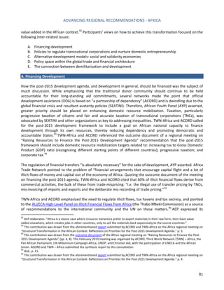 ADVANCING REGIONAL RECOMMENDATIONS - AFRICA 
91 
value-added in the African context.92 Participants’ views on how to achieve this transformation focused on the following inter-related issues: 
A. Financing development 
B. Policies to regulate transnational corporations and nurture domestic entrepreneurship 
C. Alternative development models: social and solidarity economies 
D. Policy space within the global trade and financial architecture 
E. The connection between demilitarization and development 
A. Financing Development 
How the post-2015 development agenda, and development in general, should be financed was the subject of much discussion. While emphasizing that the traditional donor community should continue to be held accountable for their long-standing aid commitments, several networks made the point that official development assistance (ODA) is based on “a partnership of dependency” (ACORD) and is dwindling due to the global financial crisis and resultant austerity policies (SEATINI). Therefore, African Youth Panel (AYP) asserted, greater priority should be placed on enhancing domestic resource mobilization. Taxation, particularly progressive taxation of citizens and fair and accurate taxation of transnational corporations (TNCs), was advocated by SEATINI and other organizations as key to addressing inequalities. TWN-Africa and ACORD called for the post-2015 development framework to include a goal on African national capacity to finance development through its own resources, thereby reducing dependency and promoting democratic and accountable States.93 TWN-Africa and ACORD referenced the outcome document of a regional meeting on “Raising Resources to Finance the Post-2015 Development Agenda” recommendation that the post-2015 framework should include domestic resource mobilization targets related to: increasing tax to Gross Domestic Product (GDP) ratio (recognizing different starting points of different countries); progressive taxation; and corporate tax.94 
The regulation of financial transfers “is absolutely necessary” for the sake of development, AYP asserted. Africa Trade Network pointed to the problem of “financial arrangements that encourage capital flight and a lot of illicit flows of money and capital out of the economy of Africa. Quoting the outcome document of the meeting on financing the post-2015 agenda, TWN-Africa and ACORD cited that 60% of illicit financial flows derive from commercial activities, the bulk of these from trade-mispricing: “i.e. the illegal use of transfer pricing by TNCs, mis-invoicing of imports and exports and the deliberate mis-recording of trade pricing.”95 
TWN-Africa and ACORD emphasized the need to regulate illicit flows, tax havens and tax secrecy, and pointed to the AU/ECA High-Level Panel on Illicit Financial Flows from Africa (the Thabo Mbeki Commission) as a source of recommendations to the international community and the UN on these matters.96 ACP expressed its 
92 ACP elaborates: “Africa is a classic case where resource extractors prefer to export materials in their raw form, then have value added elsewhere, which creates jobs in other countries, only to sell the materials back expensively to the source countries.” 
93 This contribution was drawn from the aforementioned report submitted by ACORD and TWN-Africa on the Africa regional meeting on “Structural Transformation in the African Context: Reflections on Priorities for the Post-2015 Development Agenda.” p. 3. 
94 This contribution was drawn from the outcome document of the Africa regional meeting on “Raising Resources to Finance the Post- 2015 Development Agenda” (pp. 4, 8). This February 2013 meeting was organized by ACORD, Third World Network (TWN) – Africa, the Pan African Parliament, UN Millennium Campaign-Africa, UNDP, and Christian Aid, with the participation of UNECA and the African Union. ACORD and TWN – Africa submitted the synthesis report to this consultation. 
95 Ibid., p. 11. 
96 This contribution was drawn from the aforementioned report submitted by ACORD and TWN-Africa on the Africa regional meeting on “Structural Transformation in the African Context: Reflections on Priorities for the Post-2015 Development Agenda.” p. 4.  