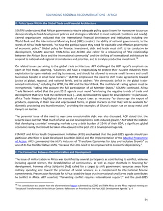 ADVANCING REGIONAL RECOMMENDATIONS - AFRICA 
94 
D. Policy Space Within the Global Trade and Financial Architecture 
SEATINI underscored that African governments require adequate policy space (room for manoeuver to pursue democratically-defined development policies and strategies calibrated to meet national conditions and needs). Several organizations indicated that the international financial architecture and institutions including the World Bank and the International Monetary Fund (IMF) constrict the ability of national governments, in the words of Africa Trade Network, “to have the political space they need for equitable and effective governance of economic policy.” Global policy for finance, investment, debt and trade must shift to be conducive to development, SEATINI asserted. TWN-Africa and ACORD also called for a rebalancing of “the relationship between the African State and the international community” and the shifting of international architecture to respond to national and regional circumstances and priorities, and to catalyze productive investment.98 
On related issues pertaining to the global trade architecture, ACP challenged the HLP report’s emphasis on open or free trade, asserting, “Countries still have a responsibility to protect their nascent industries from exploitation by open markets and big businesses, and should be allowed to ensure small farmers and small businesses benefit in small local markets.” SEATINI emphasized the need to shift trade agreements toward justice at global, regional, and national levels, and to address “the democratic deficit in the global trade- related institutions,” including the WTO, the IMF and the World Bank. The multilateral trading system must be strengthened, “taking into account the full participation of all Member States,” SEATINI continued. Africa Trade Network added that the post-2015 agenda must avoid “reinforcing the negative trends of trade and development that have held the continent back [… and] constrained the space for development.” In particular, Africa Trade Network highlighted the example of export taxes as necessary “to discourage the export of products, especially in their raw and unprocessed forms, in global markets so that they will be available for domestic processing and transformation,” providing the examples of Ghana’s export tax on scrap metal and Kenya’s on leather. 
The perennial issue of the need to overcome unsustainable debt was also discussed. ACP stated that the reports leave out that “that much of what we call development is debt-induced growth.” ACP cited the statistic that developing countries’ emerging markets carry a debt burden of 224% of their GDP, a significant global economic reality that should be taken into account in the post-2015 development agenda. 
FEMNET and Africa Youth Empowerment Initiative (AYEI) emphasized that the post-2015 agenda should pay particular attention to Least Developed Countries (LDCs) and the implementation of the Istanbul Programme of Action. AYEI commended the HLP’s inclusion of “Transform Economies for Jobs and Inclusive Growth” as one of its five transformative shifts, “because the LDCs need to be empowered to overcome dependency.” 
E. The Connection Between Demilitarization and Development 
The issue of militarization in Africa was identified by several participants as contributing to conflict, violence including against women, the destabilization of communities, as well as major shortfalls in financing for development. Femmes Africa Solidarité (FAS) called for a target to shift government resources away from military spending and toward the provision of social services, as a complement to international finance commitments. Presentation Novitiate for Africa raised the issue that international small arms trade contributes to conflict in Africa. ACP asserted, “Preventing conflict requires international support,” and the post-2015 
98 This contribution was drawn from the aforementioned report submitted by ACORD and TWN-Africa on the Africa regional meeting on “Structural Transformation in the African Context: Reflections on Priorities for the Post-2015 Development Agenda.” p. 4  