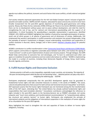 ADVANCING REGIONAL RECOMMENDATIONS - AFRICA 
95 
agenda must address the political, economic and social factors that cause conflicts, at both national and global levels. 
Civil society networks expressed appreciation for the HLP and Global Compact reports’ inclusion of goals for peaceful and stable societies. SADPD and ACP, however, advocated for peace and security concerns to be more broadly incorporated into the post-2015 agenda objectives of incentivizing good governance and ending poverty. Réseau des Plates-formes nationales d’ONG d’Afrique de l’Ouest et du Centre (REPAOC) insisted that there can be no development without peace and no peace without development, and cited the need for strengthening the rule of law, and for national and international peacebuilding with the support of all stakeholders. A critical foundation for peacebuilding is equitable representation in governance, identified CONGAF. AYEI, RAESS and CONGAF highlighted that stability is fostered by meaningful participation of women, youth and all ethnic groups in all spheres of governance and all dimensions of society. Additionally, FAS emphasized that women’s participation in conflict prevention and resolution has proved indispensable, citing the examples of women’s involvement in dialogue, mutual understanding, reconciliation and cooperation in conflict resolution in Burundi, Liberia, Senegal, and in Sierra Leone’s Women’s Situation Room for peaceful elections. 
ACORD’s contribution to conflict transformation is their Community Social Peace and Recovery (CSPR) Model, which supports communities to negotiate sustainable peace between each other, and involves the signing of “social contracts” as well as joint implementation of peace and recovery projects. Through dialogue, the CSPR Model helps communities to overcome fear and stereotypes, and “to learn to understand each other and agree on modalities for peaceful coexistence and non-violent alternatives to conflicts.” ACORD is implementing the model in a number of countries, including Chad, Democratic Republic of Congo, Kenya, South Sudan, Burundi, Uganda, and Guinea. 
II. Fulfill Human Rights and Overcome Exclusion 
Extreme poverty is still with us since inequalities, especially in poor countries, are increasing. The majority of the poor are becoming poorer while the few rich are becoming richer…. National policies can play a key role in mitigating the widening gap. - SEATINI 
Participants emphasized unequivocally that the post-2015 development agenda must be grounded in fundamental human rights and take concerted measures to amend, in the words of FEMNET, “the social, cultural and political dynamics that account for both vertical and horizontal structural inequalities” at all levels. ACP expressed surprise that the human rights framework was not mentioned among the five transformative shifts of the HLP report, reiterating that “the United Nations has already outlined fundamental rights and responsibilities that need immediate attention.” Consultation contributors acknowledged the references to rights included in the post-2015 reports to the Secretary-General, but as FEMNET articulated, civil society networks seek “much more ambitious and transformational recommendations” to “comprehensively address key structural and systemic barriers” to human rights. Participants also emphasized the principle of international solidarity and the obligations of international cooperation in the realization of human rights for all as a foundation for the post-2015 agenda. 
Many highlighted the need to strengthen the role and capacities of States to deliver on human rights obligations, including:  