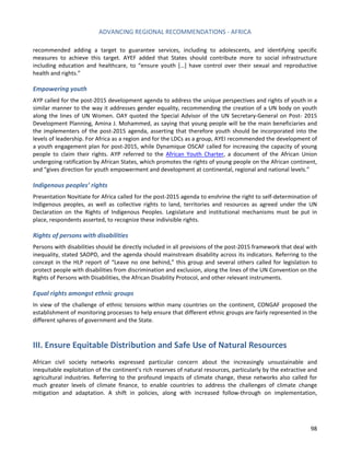 ADVANCING REGIONAL RECOMMENDATIONS - AFRICA 
98 
recommended adding a target to guarantee services, including to adolescents, and identifying specific measures to achieve this target. AYEF added that States should contribute more to social infrastructure including education and healthcare, to “ensure youth […] have control over their sexual and reproductive health and rights.” 
Empowering youth 
AYP called for the post-2015 development agenda to address the unique perspectives and rights of youth in a similar manner to the way it addresses gender equality, recommending the creation of a UN body on youth along the lines of UN Women. OAY quoted the Special Advisor of the UN Secretary-General on Post- 2015 Development Planning, Amina J. Mohammed, as saying that young people will be the main beneficiaries and the implementers of the post-2015 agenda, asserting that therefore youth should be incorporated into the levels of leadership. For Africa as a region and for the LDCs as a group, AYEI recommended the development of a youth engagement plan for post-2015, while Dynamique OSCAF called for increasing the capacity of young people to claim their rights. AYP referred to the African Youth Charter, a document of the African Union undergoing ratification by African States, which promotes the rights of young people on the African continent, and “gives direction for youth empowerment and development at continental, regional and national levels.” 
Indigenous peoples’ rights 
Presentation Novitiate for Africa called for the post-2015 agenda to enshrine the right to self-determination of Indigenous peoples, as well as collective rights to land, territories and resources as agreed under the UN Declaration on the Rights of Indigenous Peoples. Legislature and institutional mechanisms must be put in place, respondents asserted, to recognize these indivisible rights. 
Rights of persons with disabilities 
Persons with disabilities should be directly included in all provisions of the post-2015 framework that deal with inequality, stated SADPD, and the agenda should mainstream disability across its indicators. Referring to the concept in the HLP report of “Leave no one behind,” this group and several others called for legislation to protect people with disabilities from discrimination and exclusion, along the lines of the UN Convention on the Rights of Persons with Disabilities, the African Disability Protocol, and other relevant instruments. 
Equal rights amongst ethnic groups 
In view of the challenge of ethnic tensions within many countries on the continent, CONGAF proposed the establishment of monitoring processes to help ensure that different ethnic groups are fairly represented in the different spheres of government and the State. 
III. Ensure Equitable Distribution and Safe Use of Natural Resources 
African civil society networks expressed particular concern about the increasingly unsustainable and inequitable exploitation of the continent’s rich reserves of natural resources, particularly by the extractive and agricultural industries. Referring to the profound impacts of climate change, these networks also called for much greater levels of climate finance, to enable countries to address the challenges of climate change mitigation and adaptation. A shift in policies, along with increased follow-through on implementation,  