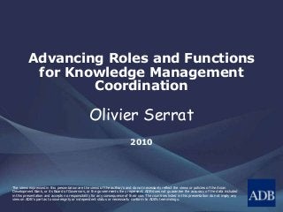 Advancing Roles and Functions
for Knowledge Management
Coordination
Olivier Serrat
2010
The views expressed in this presentation are the views of the author/s and do not necessarily reflect the views or policies of the Asian
Development Bank, or its Board of Governors, or the governments they represent. ADB does not guarantee the accuracy of the data included
in this presentation and accepts no responsibility for any consequence of their use. The countries listed in this presentation do not imply any
view on ADB's part as to sovereignty or independent status or necessarily conform to ADB's terminology.
 
