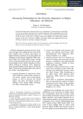 EDITORIAL
Advancing Scholarship for the Diversity Imperative in Higher
Education: An Editorial
Roger L. Worthington
University of Missouri–Columbia
In this brief editorial the editor provides (a) a commentary on advancing the scholarship
on diversity in higher education, (b) an acknowledgment of the outstanding work of the
inaugural editor and editorial board, and (c) a vision for the growth and advancement
of the Journal of Diversity in Higher Education (JDHE). An abbreviated content
analysis of the first 4 volumes of JDHE is provided, along with suggested focal areas
of future research on diversity in higher education.
Keywords: diversity, inclusion, equity, diversity imperative, diversity paradigm, chief diversity
officers, diversity scholarship, diversity best practices, editorial
Initiatives designed to promote diversity, inclu-
sion, and equity have rapidly become some of the
most complex areas of policy and practice in
higher education, and there are ongoing shifts and
challenges on the horizon (Anderson, 2008; anto-
nio & Clark, 2011; Smith, 2009). In fact, over the
course of the past decade, there has been a signif-
icant paradigm shift in higher education diversity
efforts (Chang & Ledesma, 2011; Epperson,
2011; Zamani-Gallaher, Green, Brown, & Stovall,
2009). The diversity paradigm shift is the result of
five central, converging factors:
1. ongoing disparities in educational attain-
ment within the United States among ra-
cial–ethnic, gender, and socioeconomic
groups, as well as between the United
States and other developed countries
(Phillips, 2011; Smith, 2009; Worthing-
ton, Hart, & Khairallah, 2010);
2. recent state referenda, and executive, leg-
islative and judicial interventions (Dar-
ling-Hammond, 2011; Epperson, 2011;
Zamani-Gallaher et al., 2009);
3. ongoing pressure from U.S. business in-
terests on colleges and universities to help
prepare a competitive and multiculturally
competent workforce (Goldin & Katz,
2008; Jayakumar, 2008);
4. substantial evidence that diversity is inte-
gral to how institutions achieve their edu-
cational and intellectual missions (anto-
nio, 2001; Chang, 1996; Gottfredson et
al., 2008; Gurin, 1999; Hurtado, 2001;
Jayakumar, 2008; Smith & Associates,
1997); and
5. rapid shifts in population demographics
that are increasing the numbers of under-
represented racial–ethnic group members
in higher education (Smith, 2009; Wor-
thington et al., 2010).
Significant new challenges have arisen from a
combination of new pressures for higher educa-
tion accountability, along with economic condi-
tions resulting in dramatic increases in the costs of
higher education, and national demands for in-
creased human capital to meet growing economic
competition from abroad (Darling-Hammond,
2011; Goldin & Katz, 2008; Smith, 2009). As a
result of these multiple shifts in context, chief
diversity officers (CDOs) have become some of
the most rapidly growing administrative positions
Roger L. Worthington, Department of Educational,
School and Counseling Psychology and Department of Ed-
ucational Leadership and Policy Analysis, University of
Missouri–Columbia.
I thank Jeni Hart, associate editor of the Journal of
Diversity in Higher Education, for her review of a draft of
this article. I also thank Garrett Hoffman for his assistance
on the content analysis.
Correspondence concerning this article should be ad-
dressed to Roger L. Worthington, 16 Hill Hall, University of
Missouri, Columbia, MO 65211. E-mail: WorthingtonR@
missouri.edu
Journal of Diversity in Higher Education © 2012 National Association of Diversity Officers in Higher Education
2012, Vol. 5, No. 1, 1–7 1938-8926/12/$12.00 DOI: 10.1037/a0027184
1
 