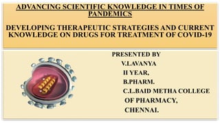 ADVANCING SCIENTIFIC KNOWLEDGE IN TIMES OF
PANDEMICS
DEVELOPING THERAPEUTIC STRATEGIES AND CURRENT
KNOWLEDGE ON DRUGS FOR TREATMENT OF COVID-19
PRESENTED BY
V.LAVANYA
II YEAR,
B.PHARM.
C.L.BAID METHA COLLEGE
OF PHARMACY,
CHENNAI.
 