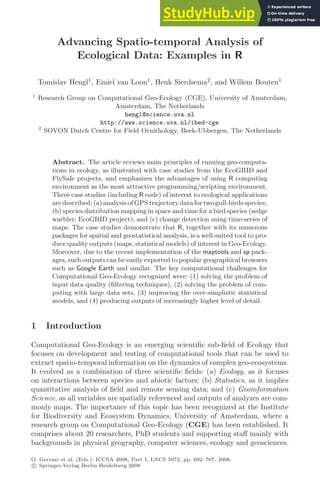 Advancing Spatio-temporal Analysis of
Ecological Data: Examples in R
Tomislav Hengl1
, Emiel van Loon1
, Henk Sierdsema2
, and Willem Bouten1
1
Research Group on Computational Geo-Ecology (CGE), University of Amsterdam,
Amsterdam, The Netherlands
hengl@science.uva.nl
http://www.science.uva.nl/ibed-cge
2
SOVON Dutch Centre for Field Ornithology, Beek-Ubbergen, The Netherlands
Abstract. The article reviews main principles of running geo-computa-
tions in ecology, as illustrated with case studies from the EcoGRID and
FlySafe projects, and emphasizes the advantages of using R computing
environment as the most attractive programming/scripting environment.
Three case studies (including R code) of interest to ecological applications
are described: (a) analysis of GPS trajectory data for two gull-birds species;
(b) species distribution mapping in space and time for a bird species (sedge
warbler; EcoGRID project); and (c) change detection using time-series of
maps. The case studies demonstrate that R, together with its numerous
packages for spatial and geostatistical analysis, is a well-suited tool to pro-
duce quality outputs (maps, statistical models) of interest in Geo-Ecology.
Moreover, due to the recent implementation of the maptools and sp pack-
ages, such outputs can be easily exported to popular geographical browsers
such as Google Earth and similar. The key computational challenges for
Computational Geo-Ecology recognized were: (1) solving the problem of
input data quality (ﬁltering techniques), (2) solving the problem of com-
puting with large data sets, (3) improving the over-simplistic statistical
models, and (4) producing outputs of increasingly higher level of detail.
1 Introduction
Computational Geo-Ecology is an emerging scientiﬁc sub-ﬁeld of Ecology that
focuses on development and testing of computational tools that can be used to
extract spatio-temporal information on the dynamics of complex geo-ecosystems.
It evolved as a combination of three scientiﬁc ﬁelds: (a) Ecology, as it focuses
on interactions between species and abiotic factors; (b) Statistics, as it implies
quantitative analysis of ﬁeld and remote sensing data; and (c) Geoinformation
Science, as all variables are spatially referenced and outputs of analyzes are com-
monly maps. The importance of this topic has been recognized at the Institute
for Biodiversity and Ecosystem Dynamics, University of Amsterdam, where a
research group on Computational Geo-Ecology (CGE) has been established. It
comprises about 20 researchers, PhD students and supporting staﬀ mainly with
backgrounds in physical geography, computer sciences, ecology and geosciences.
O. Gervasi et al. (Eds.): ICCSA 2008, Part I, LNCS 5072, pp. 692–707, 2008.
c
 Springer-Verlag Berlin Heidelberg 2008
 