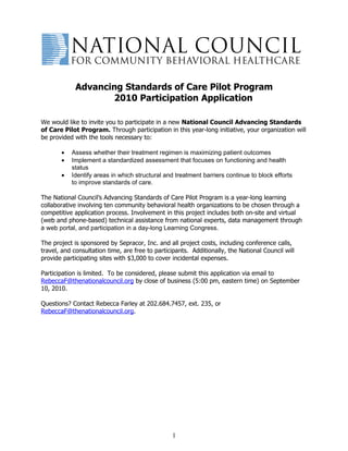 Advancing Standards of Care Pilot Program
                    2010 Participation Application

We would like to invite you to participate in a new National Council Advancing Standards
of Care Pilot Program. Through participation in this year-long initiative, your organization will
be provided with the tools necessary to:

       •   Assess whether their treatment regimen is maximizing patient outcomes
       •   Implement a standardized assessment that focuses on functioning and health
           status
       •   Identify areas in which structural and treatment barriers continue to block efforts
           to improve standards of care.

The National Council’s Advancing Standards of Care Pilot Program is a year-long learning
collaborative involving ten community behavioral health organizations to be chosen through a
competitive application process. Involvement in this project includes both on-site and virtual
(web and phone-based) technical assistance from national experts, data management through
a web portal, and participation in a day-long Learning Congress.

The project is sponsored by Sepracor, Inc. and all project costs, including conference calls,
travel, and consultation time, are free to participants. Additionally, the National Council will
provide participating sites with $3,000 to cover incidental expenses.

Participation is limited. To be considered, please submit this application via email to
RebeccaF@thenationalcouncil.org by close of business (5:00 pm, eastern time) on September
10, 2010.

Questions? Contact Rebecca Farley at 202.684.7457, ext. 235, or
RebeccaF@thenationalcouncil.org.




                                                 1
 