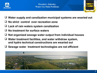 Pereslavl –Zalessky.
Water Use Main Problems

 Water supply and canalization municipal systems are wearied out
 No strict control over recreation zone
 Lack of rain waters system canalization
 No treatment for surface waters
 Not organized sewage water output from individual houses
 Water treatment facilities, and water withdraw system,
and hydro technical constructions are wearied out
 Sewage water treatment technologies are not efficient

7

 