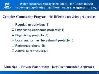 Water Resources Management Model for Communities:
to develop step-by-step multi-level water management strategy

Complex Community Program - 46 different activities grouped as:
 Regulation activities (8)
 Organizing-economic projects(11)
 Organizing projects (5)
 Local authorities’ Investment projects (6)
 Partners projects (6)
 Activities for future (9)

Municipal - Private Partnership - Key Recommended Approach
8

 