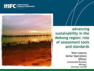 advancing
sustainability in the
Mekong region: role
of assessment tools
and standards
Kate Lazarus
Senior Operations
Officer
Sustainable Business
Advisory
Vientiane, Lao PDR

 