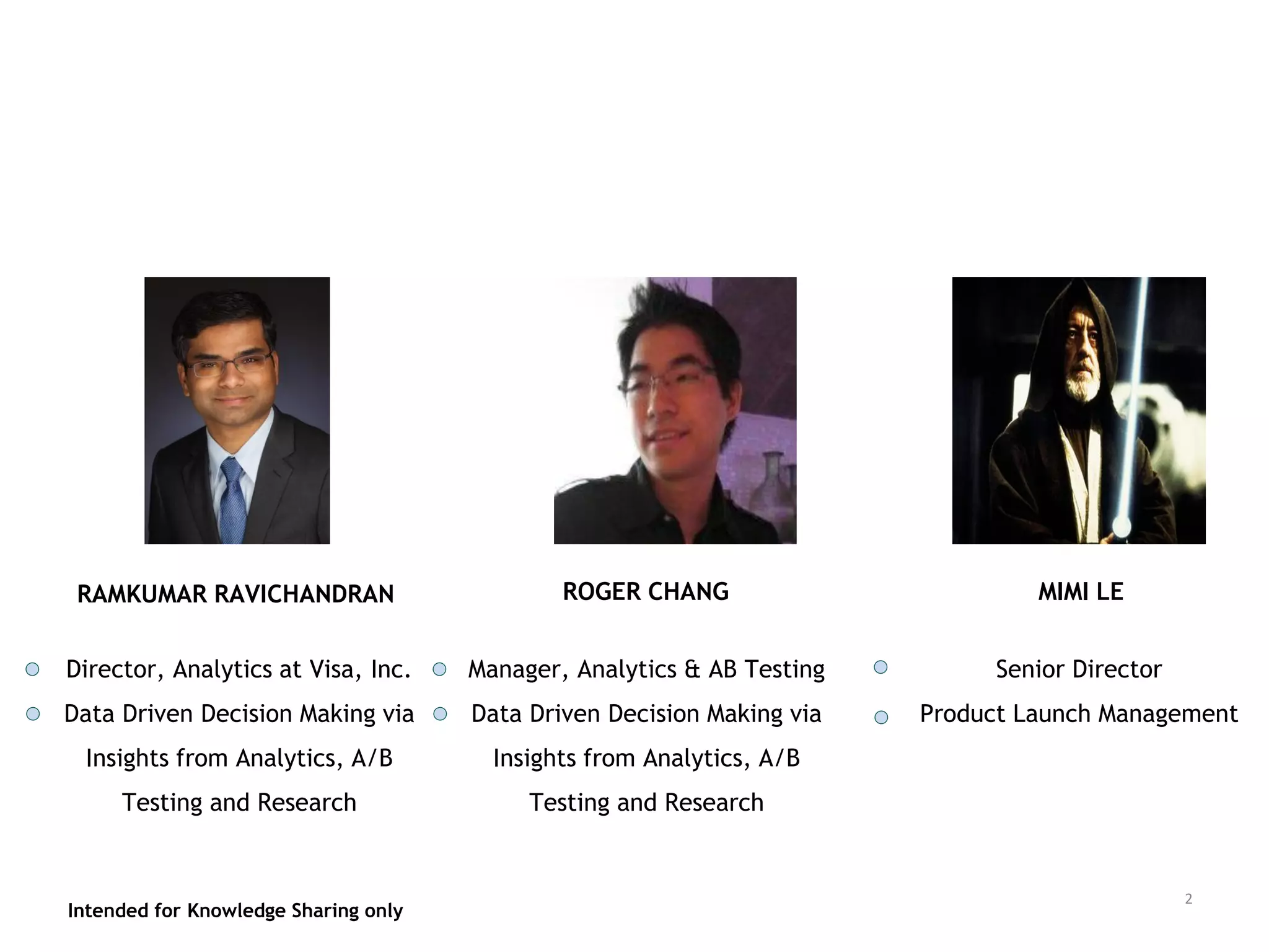 Intended for Knowledge Sharing only
RAMKUMAR RAVICHANDRAN
Intended for Knowledge Sharing only
2
Director, Analytics at Visa, Inc.
Data Driven Decision Making via
Insights from Analytics, A/B
Testing and Research
Manager, Analytics & AB Testing
Data Driven Decision Making via
Insights from Analytics, A/B
Testing and Research
ROGER CHANG MIMI LE
Senior Director
Product Launch Management
 