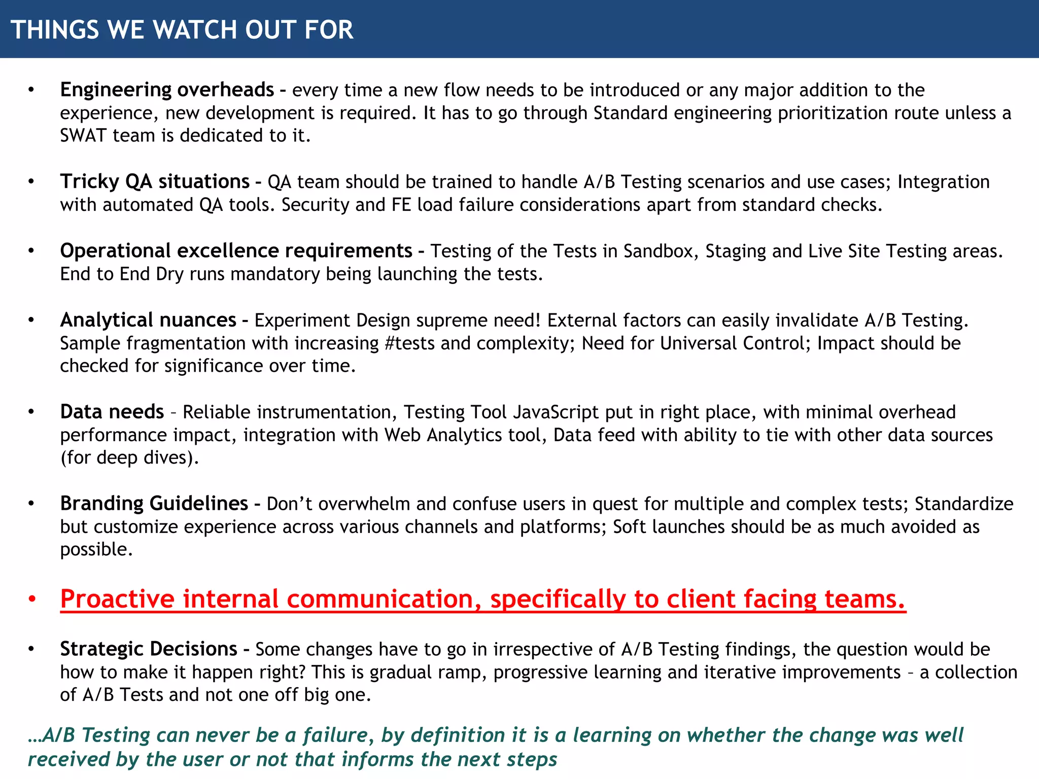 THINGS WE WATCH OUT FOR
• Engineering overheads – every time a new flow needs to be introduced or any major addition to the
experience, new development is required. It has to go through Standard engineering prioritization route unless a
SWAT team is dedicated to it.
• Tricky QA situations – QA team should be trained to handle A/B Testing scenarios and use cases; Integration
with automated QA tools. Security and FE load failure considerations apart from standard checks.
• Operational excellence requirements – Testing of the Tests in Sandbox, Staging and Live Site Testing areas.
End to End Dry runs mandatory being launching the tests.
• Analytical nuances – Experiment Design supreme need! External factors can easily invalidate A/B Testing.
Sample fragmentation with increasing #tests and complexity; Need for Universal Control; Impact should be
checked for significance over time.
• Data needs – Reliable instrumentation, Testing Tool JavaScript put in right place, with minimal overhead
performance impact, integration with Web Analytics tool, Data feed with ability to tie with other data sources
(for deep dives).
• Branding Guidelines – Don’t overwhelm and confuse users in quest for multiple and complex tests; Standardize
but customize experience across various channels and platforms; Soft launches should be as much avoided as
possible.
• Proactive internal communication, specifically to client facing teams.
• Strategic Decisions – Some changes have to go in irrespective of A/B Testing findings, the question would be
how to make it happen right? This is gradual ramp, progressive learning and iterative improvements – a collection
of A/B Tests and not one off big one.
…A/B Testing can never be a failure, by definition it is a learning on whether the change was well
received by the user or not that informs the next steps
 