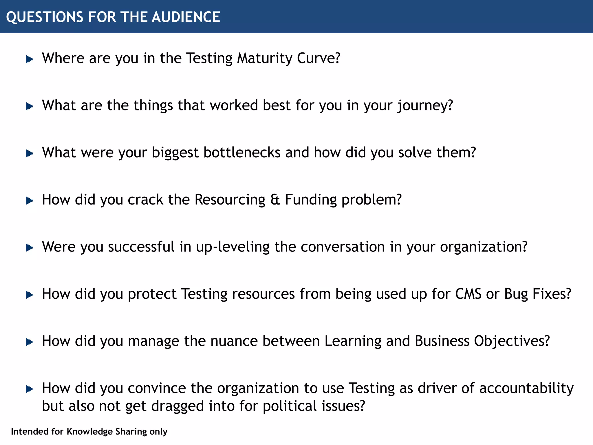 QUESTIONS FOR THE AUDIENCE
Where are you in the Testing Maturity Curve?
What were your biggest bottlenecks and how did you solve them?
Were you successful in up-leveling the conversation in your organization?
How did you crack the Resourcing & Funding problem?
What are the things that worked best for you in your journey?
How did you protect Testing resources from being used up for CMS or Bug Fixes?
How did you manage the nuance between Learning and Business Objectives?
How did you convince the organization to use Testing as driver of accountability
but also not get dragged into for political issues?
Intended for Knowledge Sharing only
 