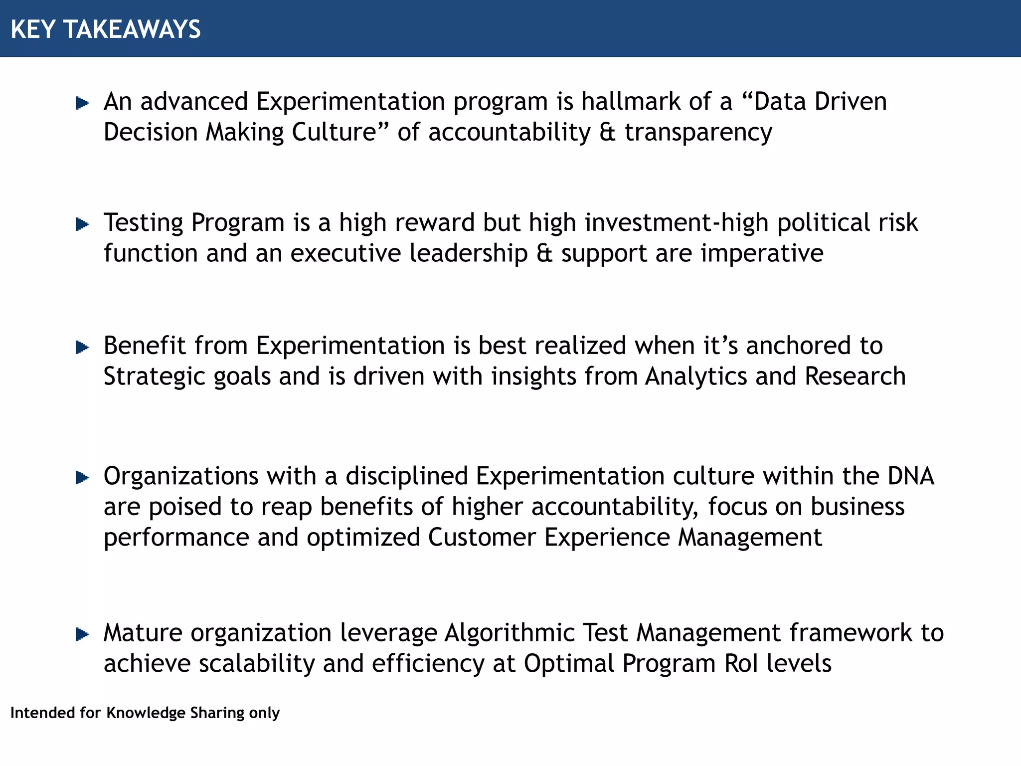 KEY TAKEAWAYS
Intended for Knowledge Sharing only
An advanced Experimentation program is hallmark of a “Data Driven
Decision Making Culture” of accountability & transparency
Benefit from Experimentation is best realized when it’s anchored to
Strategic goals and is driven with insights from Analytics and Research
Mature organization leverage Algorithmic Test Management framework to
achieve scalability and efficiency at Optimal Program RoI levels
Organizations with a disciplined Experimentation culture within the DNA
are poised to reap benefits of higher accountability, focus on business
performance and optimized Customer Experience Management
Testing Program is a high reward but high investment-high political risk
function and an executive leadership & support are imperative
 
