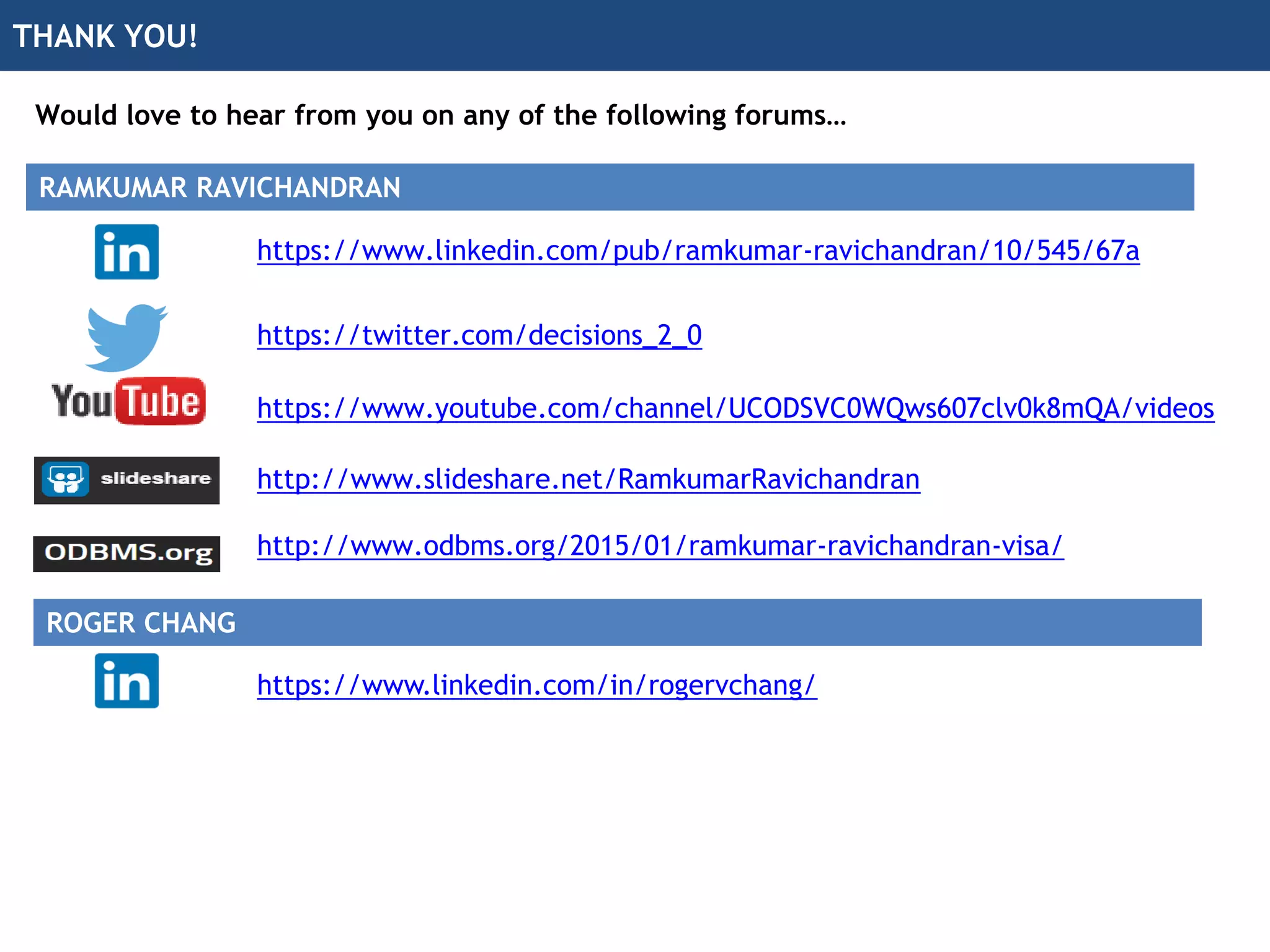 THANK YOU!
Would love to hear from you on any of the following forums…
https://twitter.com/decisions_2_0
http://www.slideshare.net/RamkumarRavichandran
https://www.youtube.com/channel/UCODSVC0WQws607clv0k8mQA/videos
http://www.odbms.org/2015/01/ramkumar-ravichandran-visa/
https://www.linkedin.com/pub/ramkumar-ravichandran/10/545/67a
RAMKUMAR RAVICHANDRAN
ROGER CHANG
https://www.linkedin.com/in/rogervchang/
 