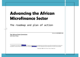Copyright ©2008 The African Union Commission 
1 
 
Advancing the African
Microfinance Sector
The roadmap and plan of action1 
 
Released 31 DECEMBER 2008 
The African Union Commission 
Addis Ababa, Ethiopia 
 
 
                                                            
1
 The assignment was carried out by Henry OKETCH of TM
Maarifa Consultants Ltd. in close collaboration with the African Union Staff at the Department of Economic and 
Social Affairs. The French Version of this document was translated by el Hadji NIASSE, also in close collaboration with the Department of Economic and Social Affairs. 
 