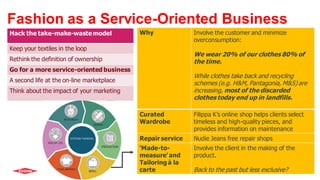 Hack the take-make-wastemodel
Keep your textiles in the loop
Rethink the definition of ownership
Go for a more service-oriented business
A second life at the on-line marketplace
Think about the impact of your marketing
Fashion as a Service-Oriented Business
Why Involve the customer and minimize
overconsumption:
We wear 20% of our clothes 80% of
the time.
While clothes take back and recycling
schemes (e.g. H&M, Pantagonia, M&S) are
increasing, most of the discarded
clothes today end up in landfills.
Curated
Wardrobe
Filippa K’s online shop helps clients select
timeless and high-quality pieces, and
provides information on maintenance
Repair service Nudie Jeans free repair shops
‘Made-to-
measure’ and
Tailoring à la
carte
Involve the client in the making of the
product.
Back to the past but less exclusive?
 