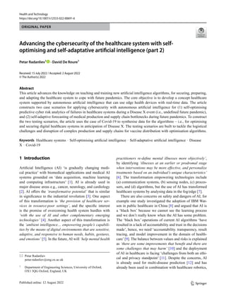 ORIGINAL PAPER
Health and Technology
https://doi.org/10.1007/s12553-022-00691-6
practitioners re-define mental illnesses more objectively’,
by identifying ‘illnesses at an earlier or prodromal stage
when interventions may be more effective, and personalize
treatments based on an individual’s unique characteristics’
[6]. The transformation empowering technologies include
(a) communication systems, (b) sensing nodes, (c) proces-
sors, and (d) algorithms, but the use of AI has transformed
healthcare systems by analysing data in the fog/edge [7].
There are also concerns on safety and dangers of AI, for
example one study investigated the adoption of IBM Wat-
son in public healthcare in China [8] and argued that AI is
a ‘black box’ because we cannot see the learning process
and we don’t really know when the AI has some problem.
The ‘black box’ operations of current AI algorithms ‘have
resulted in a lack of accountability and trust in the decisions
made’, hence, we need ‘accountability. transparency, result
tracing, and model improvement in the domain of health-
care’ [9]. The balance between values and risks is explained
as ‘there are some improvements that benefit and there are
some challenges that may harm’ [10] and the deployment
of AI in healthcare is facing ‘challenges from both an ethi-
cal and privacy standpoint’ [11]. Despite the concerns, AI
is already used for multi-disease prediction [12] and has
already been used in combination with healthcare robotics,
1 Introduction
Artificial Intelligence (AI) ‘is gradually changing medi-
cal practice’ with biomedical applications and medical AI
systems grounded on ‘data acquisition, machine learning
and computing infrastructure’ [1]. AI is already used in
major disease areas e.g., cancer, neurology, and cardiology
[2]. AI offers the ‘transformative potential’ that is similar
in significance to the industrial revolution [3]. One aspect
of this transformation is ‘the provision of healthcare ser-
vices in resource-poor settings’, and the specific interest
is the promise of overcoming health system hurdles with
‘with the use of AI and other complementary emerging
technologies’ [4]. Another aspect of this transformation is
the ‘ambient intelligence… empowering people’s capabili-
ties by the means of digital environments that are sensitive,
adaptive, and responsive to human needs, habits, gestures,
and emotions’ [5]. In the future, AI will ‘help mental health
Petar Radanliev
petar.radanliev@eng.ox.ac.uk
1
Department of Engineering Sciences, University of Oxford,
OX1 3QG Oxford, England, UK
Abstract
This article advances the knowledge on teaching and training new artificial intelligence algorithms, for securing, preparing,
and adapting the healthcare system to cope with future pandemics. The core objective is to develop a concept healthcare
system supported by autonomous artificial intelligence that can use edge health devices with real-time data. The article
constructs two case scenarios for applying cybersecurity with autonomous artificial intelligence for (1) self-optimising
predictive cyber risk analytics of failures in healthcare systems during a Disease X event (i.e., undefined future pandemic),
and (2) self-adaptive forecasting of medical production and supply chain bottlenecks during future pandemics. To construct
the two testing scenarios, the article uses the case of Covid-19 to synthesise data for the algorithms – i.e., for optimising
and securing digital healthcare systems in anticipation of Disease X. The testing scenarios are built to tackle the logistical
challenges and disruption of complex production and supply chains for vaccine distribution with optimisation algorithms.
Keywords Healthcare systems · Self-optimising artificial intelligence · Self-adaptative artificial intelligence · Disease
X · Covid-19
Received: 15 July 2022 / Accepted: 2 August 2022
© The Author(s) 2022
Advancing the cybersecurity of the healthcare system with self-
optimising and self-adaptative artificial intelligence (part 2)
Petar Radanliev1
· David De Roure1
1 3
 