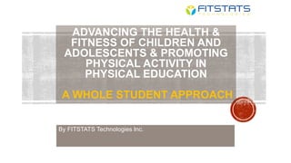 ADVANCING THE HEALTH &
FITNESS OF CHILDREN AND
ADOLESCENTS & PROMOTING
PHYSICAL ACTIVITY IN
PHYSICAL EDUCATION
A WHOLE STUDENT APPROACH
By FITSTATS Technologies Inc.
 