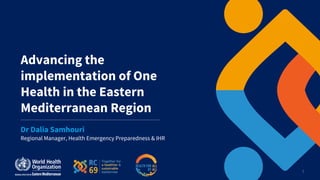 1
Advancing the
implementation of One
Health in the Eastern
Mediterranean Region
Regional Manager, Health Emergency Preparedness & IHR
Dr Dalia Samhouri
 