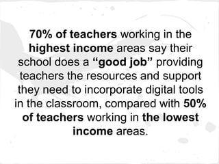 70% of teachers working in the
    highest income areas say their
 school does a “good job” providing
  teachers the resources and support
 they need to incorporate digital tools
in the classroom, compared with 50%
   of teachers working in the lowest
            income areas.
 